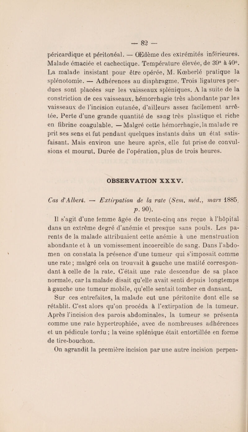 péricardique et péritonéal. — OEdème des extrémités inférieures. Malade émaciée et cachectique. Température élevée, de 39° à 40°. La malade insistant pour être opérée, M. Kœberlé pratique la splénotomie. — Adhérences au diaphragme. Trois ligatures per¬ dues sont placées sur les vaisseaux spléniques. A la suite de la constriction de ces vaisseaux, hémorrhagie très abondante par les vaisseaux de l'incision cutanée, d’ailleurs assez facilement arrê¬ tée. Perte d’une grande quantité de sang très plastique et riche en fibrine coagulable. —Malgré cette hémorrhagie, la malade re prit ses sens et fut pendant quelques instants dans un état satis¬ faisant. Mais environ une heure après, elle fut prise de convul¬ sions et mourut. Durée de l’opération, plus de trois heures. OBSERVATION XXXV. Cas d'Albert. —« Extirpation de la rate (Sem. méd., mars 1885, p. 90). Il s’agit d’une femme âgée de trente-cinq ans reçue à l’hôpital dans un extrême degré d’anémie et presque sans pouls. Les pa¬ rents de la malade attribuaient cette anémie à une menstruation abondante et à un vomissement incoercible de sang. Dans l’abdo¬ men on constata la présence d’une tumeur qui s’imposait comme une rate; malgré cela on trouvait à gauche une matité correspon¬ dant à celle de la rate. C’était une rate descendue de sa place normale, car la malade disait qu’elle avait senti depuis longtemps à gauche une tumeur mobile, qu’elle sentait tomber en dansant. Sur ces entrefaites, la malade eut une péritonite dont elle se rétablit. C’est alors qu’on procéda à l’extirpation de la tumeur. Après l’incision des parois abdominales, la tumeur se présenta comme une rate hypertrophiée, avec de nombreuses adhérences et un pédicule tordu; la veine splénique était entortillée en forme de tire-bouchon. On agrandit la première incision par une autre incision perpen-