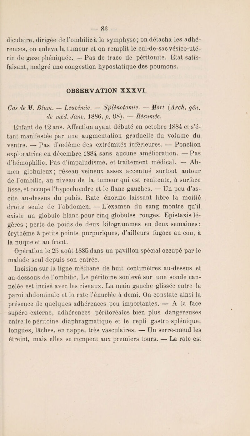 diculairo, dirigée de l’ombilic à la symphyse; on délacha les adhé¬ rences, on enleva la tumeur et on remplit le cul-de-sac vésico-uté- rin de gaze phéniquée. —■ Pas de trace de péritonite. Etat satis¬ faisant, malgré une congestion hypostatique des poumons. OBSERVATION XXXVI. Cas de M. Blum. — Leucémie. — Splénotomie. — Mort (Arch. gén. de mécl. Janv. 1886, p. 98). — Résumée. Enfant de 12 ans. Affection ayant débuté en octobre 1884 et s’é¬ tant manifestée par une augmentation graduelle du volume du ventre. — Pas d’œdème des extrémités inférieures. — Ponction exploratrice en décembre 1884 sans aucune amélioration. —Pas d'hémophilie. Pas d’impaludisme, et traitement médical. — Ab- men globuleux; réseau veineux assez accentué surtout autour de l’ombilic, au niveau de la tumeur qui est renitente, à surface lisse, et occupe l’hypochondre et le flanc gauches. — Un peu d’as¬ cite au-dessus du pubis. Rate énorme laissant libre la moitié droite seule de l’abdomen. — L’examen du sang montre qu’il existe un globule blanc pour cinq globules rouges. Epistaxis lé¬ gères ; perte de poids de deux kilogrammes en deux semaines; érythème à petits points purpuriques, d’ailleurs fugace au cou, à la nuque et au front. Opération le 25 août 1885 dans un pavillon spécial occupé par le malade seul depuis son entrée. Incision sur la ligne médiane de huit centimètres au-dessus et au-dessous de l'ombilic. Le péritoine soulevé sur une sonde can¬ nelée est incisé avec les ciseaux. La main gauche glissée entre la paroi abdominale et la rate l’énuclée à demi. On constate ainsi la présence de quelques adhérences peu importantes.— A la face supéro -externe, adhérences péritoréales bien plus dangereuses entre le péritoine diaphragmatique et le repli gastro-splénique, longues, lâches, en nappe, très vasculaires. — Un serre-nœud les étreint, mais elles se rompent aux premiers tours. — La rate est