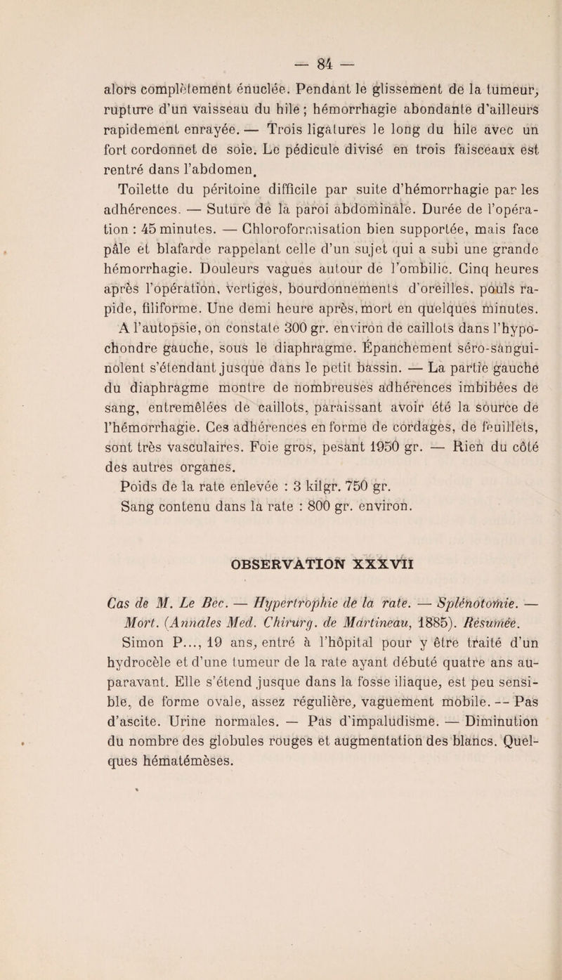 alors complètement énuclée. Pendant le glissement de la tumeur, rupture d’un vaisseau du hile ; hémorrhagie abondante d’ailleurs rapidement enrayée.— Trois ligatures le long du hile avec un fort cordonnet de soie. Le pédicule divisé en trois faisceaux est rentré dans l’abdomen. Toilette du péritoine difficile par suite d’hémorrhagie par les adhérences- — Suture de la paroi abdominale. Durée de l’opéra¬ tion : 45 minutes. — Chloroformisation bien supportée, mais face pâle et blafarde rappelant celle d’un sujet qui a subi une grande hémorrhagie. Douleurs vagues autour de l’ombilic. Cinq heures après l’opération, vertiges, bourdonnements d’oreilles, pouls ra¬ pide, filiforme. Une demi heure après,mort en quelques minutes. A l’autopsie, on constate 300 gr. environ de caillots dans l’hypo- chondre gauche, sous le diaphragme. Épanchement séro-sângui- nolent s’étendant jusque dans le petit bassin. — La partie gauche du diaphragme montre de nombreuses adhérences imbibées de sang, entremêlées de caillots, paraissant avoir été la source de l’hémorrhagie. Ces adhérences en forme de cordages, de feuillets, sont très vasculaires. Foie gros, pesant 1950 gr. — Rien du côté des autres organes. Poids de la rate enlevée : 3 kilgr. 750 gr. Sang contenu dans la rate : 800 gr. environ. OBSERVATION XXXVII Cas de M. Le Bec. — Hypertrophie de la rate. — Splénotomie. — Mort. (Annales Med. Chirurg. de Martineau, 1885). Résumée. Simon P..., 19 ans, entré à l’hôpital pour y être traité d’un hydrocèle et d’une tumeur de la rate ayant débuté quatre ans au¬ paravant. Elle s’étend jusque dans la fosse iliaque, est peu sensi¬ ble, de forme ovale, assez régulière, vaguement mobile. — Pas d’ascite. Urine normales. — Pas d’impalüdisme. — Diminution du nombre des globules rouges et augmentation des blancs. Quel¬ ques hématémèses.