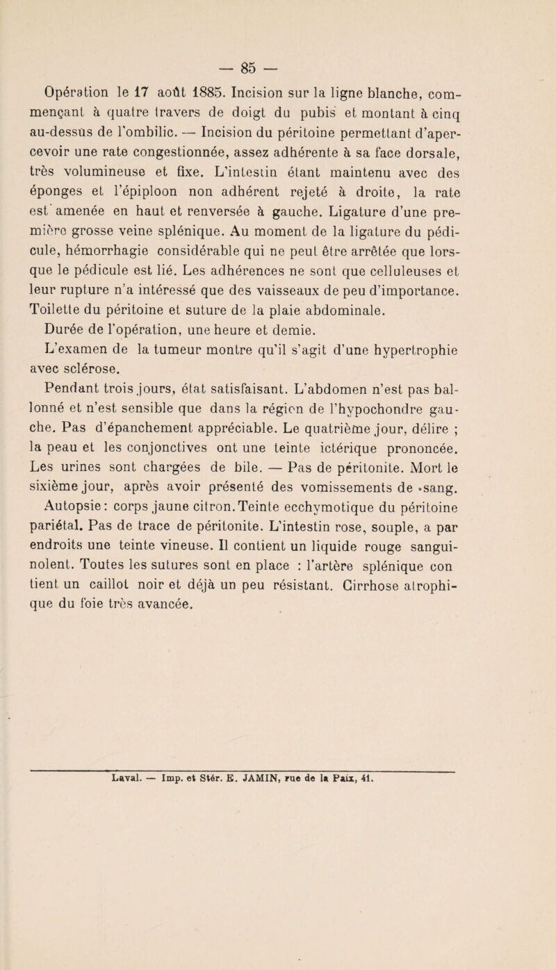Opération le 17 août 1885. Incision sur la ligne blanche, com¬ mençant à quatre travers de doigt du pubis et montant à cinq au-dessus de l'ombilic. — Incision du péritoine permettant d’aper¬ cevoir une rate congestionnée, assez adhérente à sa face dorsale, très volumineuse et fixe. L'intestin étant maintenu avec des éponges et l'épiploon non adhérent rejeté à droite, la rate est’ amenée en haut et renversée à gauche. Ligature d’une pre¬ mière grosse veine splénique. Au moment de la ligature du pédi¬ cule, hémorrhagie considérable qui ne peut être arrêtée que lors¬ que le pédicule est lié. Les adhérences ne sont que celluleuses et leur rupture n’a intéressé que des vaisseaux de peu d’importance. Toilette du péritoine et suture de la plaie abdominale. Durée de l’opération, une heure et demie. L’examen de la tumeur montre qu'il s’agit d’une hypertrophie avec sclérose. Pendant trois jours, état satisfaisant. L’abdomen n’est pas bal¬ lonné et n’est sensible que dans la région de l’hvpochondre gau¬ che. Pas d’épanchement appréciable. Le quatrième jour, délire ; la peau et les conjonctives ont une teinte ictérique prononcée. Les urines sont chargées de bile. — Pas de péritonite. Mort le sixième jour, après avoir présenté des vomissements de »sang. Autopsie: corps jaune citron.Teinte ecchymotique du péritoine pariétal. Pas de trace de péritonite. L’intestin rose, souple, a par endroits une teinte vineuse. Il contient un liquide rouge sangui¬ nolent. Toutes les sutures sont en place : l’artère splénique con tient un caillot noir et déjà un peu résistant. Cirrhose atrophi¬ que du foie très avancée.