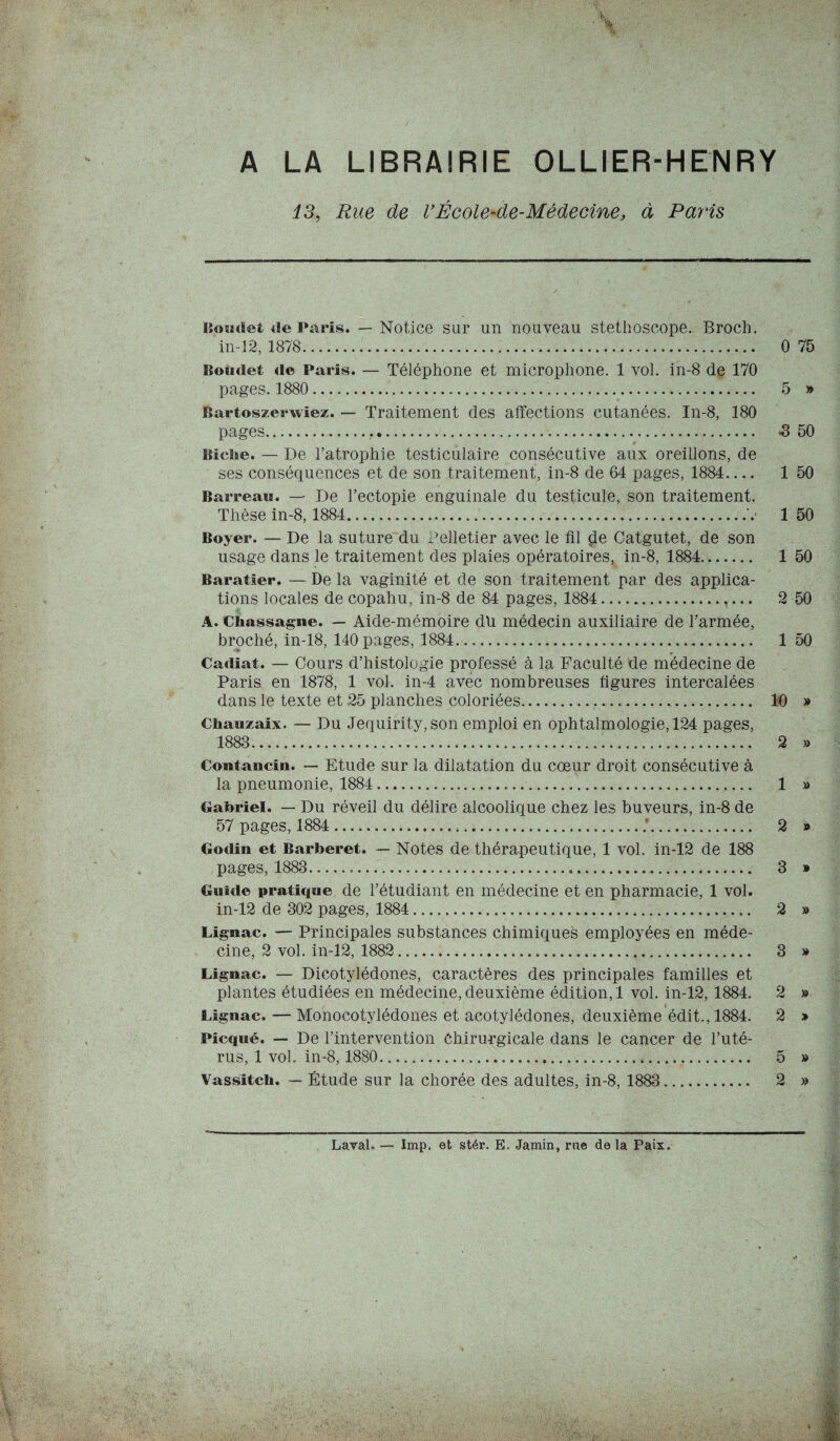 A LA LIBRAIRIE OLLIER-HENRY i3, Rue de VÉcole-de-Médecine, à Paris Boudet de Paris. — Notice sur un nouveau stéthoscope. Broch. in-12, 1878... 0 75 Boudet de Paris. — Téléphone et microphone. 1 vol. in-8 de 170 pages. 1880.. 5 » Bartoszerwiez. — Traitement des affections cutanées. In-8, 180 pages... -3 50 Biche. — De l’atrophie testiculaire consécutive aux oreillons, de ses conséquences et de son traitement, in-8 de 64 pages, 1884_ 1 50 Barreau. — De l’ectopie enguinale du testicule, son traitement. Thèse in-8,1884. 1 50 Boyer. — De la suture du Pelletier avec le fil de Oatgutet, de son usage dans le traitement des plaies opératoires, in-8, 1884. 1 50 Baratier. — De la vaginité et de son traitement par des applica¬ tions locales de copahu, in-8 de 84 pages, 1884.,... 2 50 A. Chassagne. — Aide-mémoire du médecin auxiliaire de l’armée, broché, in-18, 140 pages, 1884.... 1 50 Cadiat. — Cours d’histologie professé à la Faculté de médecine de Paris en 1878, 1 vol. in-4 avec nombreuses figures intercalées dans le texte et 25 planches coloriées. .. 10 » Chauzaix. — Du Jequirity, son emploi en ophtalmologie, 124 pages, 1883. . 2 » Contancin. — Etude sur la dilatation du cœur droit consécutive à la pneumonie, 1884. 1 » Gabriel. — Du réveil du délire alcoolique chez les buveurs, in-8 de 57 pages, 1884..... 2 » Godin et Barberet. — Notes de thérapeutique, 1 vol. in-12 de 188 pages, 1883. 3 » Guide pratique de l’étudiant en médecine et en pharmacie, 1 vol. in-12 de 302 pages, 1884. 2 » Lignac. — Principales substances chimiques employées en méde¬ cine, 2 vol. in-12, 1882 .... 3 » Lignac. — Dicotylédones, caractères des principales familles et plantes étudiées en médecine, deuxième édition, 1 vol. in-12, 1884. 2 » Lignac. — Monocotylédones et acotylédones, deuxième édit., 1884. 2 > Picqué. — De l’intervention Chirurgicale dans le cancer de l’uté¬ rus, 1 vol. in-8,1880.. ». 5 » Vassitch. — Étude sur la chorée des adultes, in-8, 1883 . 2 »