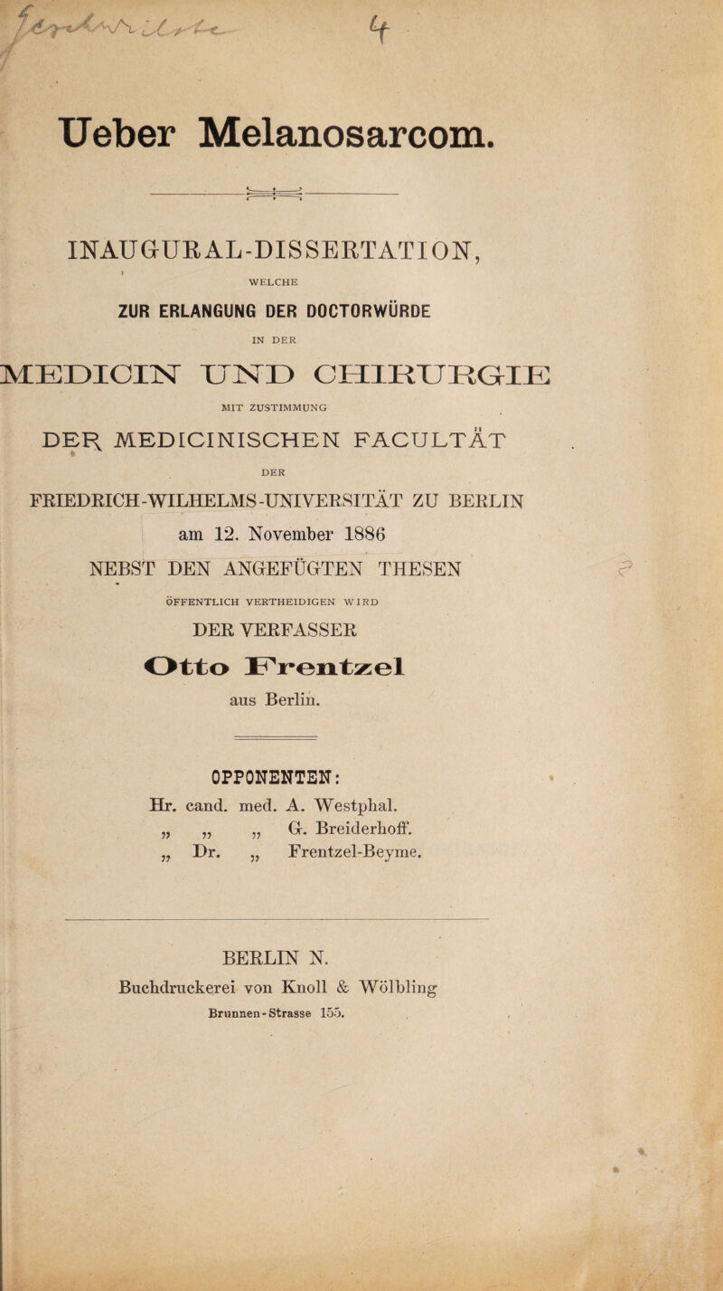 Ueber Melanosarcom. INAUGUR AL-DISSERTATION, > WELCHE ZUR ERLANGUNG DER DOCTORWÜRDE IN DER MEDICIN UND CHIRURGIE MIT ZUSTIMMUNG DEH MEDICINISCHEN FÄCULTÄT DER FRIEDRICH-WILHELMS-UNIVERSITÄT ZU BERLIN am 12. November 1886 NEBST DEN ANGEFÜGTEN THESEN ÖFFENTLICH VERTHEID IG EN WIRD DER VERFASSER Otto Frentzel aus Berlin. OPPONENTEN: Hr. cand. med. A. Westplial. „ „ „ Gr. Breiderhoff. „ Dr. „ Frentzel-Beyme. BERLIN N. Bucbdruckerei von Knoll & Wölbling Brunnen-Strasse 155.