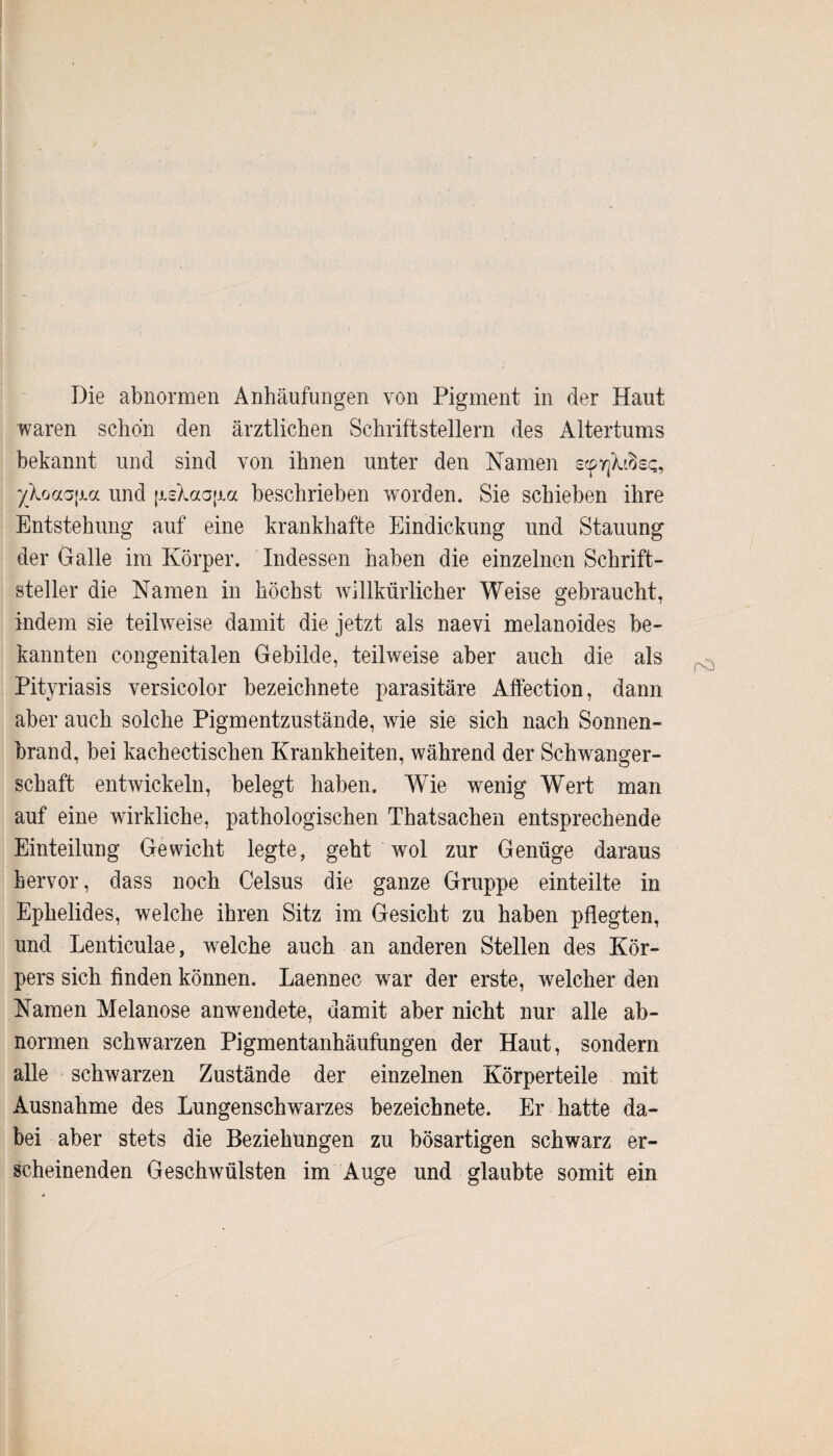 Die abnormen Anhäufungen von Pigment in der Haut waren schon den ärztlichen Schriftstellern des Altertums bekannt und sind von ihnen unter den Namen scpyjXtBs«;, yXoaa\m und fjLsXaap.ee beschrieben worden. Sie schieben ihre Entstehung auf eine krankhafte Eindickung und Stauung der Galle im Körper. Indessen haben die einzelnen Schrift¬ steller die Namen in höchst willkürlicher Weise gebraucht, indem sie teilweise damit die jetzt als naevi melanoides be¬ kannten congenitalen Gebilde, teilweise aber auch die als Pityriasis versicolor bezeichnete parasitäre Affection, dann aber auch solche Pigmentzustände, wie sie sich nach Sonnen¬ brand, bei kachectischen Krankheiten, während der Schwanger¬ schaft entwickeln, belegt haben. Wie wenig Wert man auf eine wirkliche, pathologischen Thatsachen entsprechende Einteilung Gewicht legte, geht wol zur Genüge daraus hervor, dass noch Celsus die ganze Gruppe einteilte in Ephelides, welche ihren Sitz im Gesicht zu haben pflegten, und Lenticulae, welche auch an anderen Stellen des Kör¬ pers sich finden können. Laennec war der erste, welcher den Namen Melanose anwendete, damit aber nicht nur alle ab¬ normen schwarzen Pigmentanhäufungen der Haut, sondern alle schwarzen Zustände der einzelnen Körperteile mit Ausnahme des Lungenschwarzes bezeichnete. Er hatte da¬ bei aber stets die Beziehungen zu bösartigen schwarz er¬ scheinenden Geschwülsten im Auge und glaubte somit ein