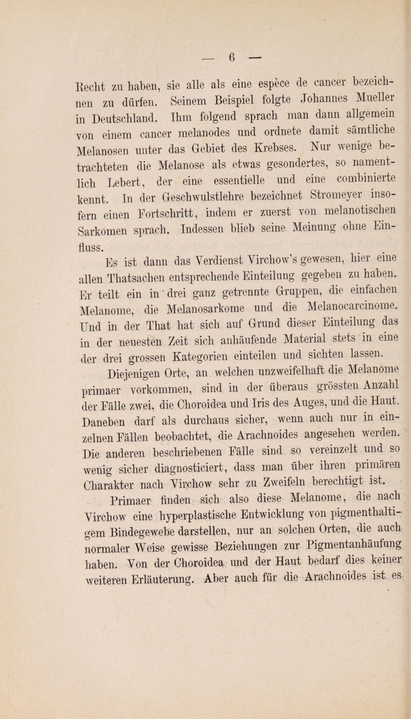 liecht zu haben, sie alle als eine espece de cancer bezeich¬ nen zu dürfen. Seinem Beispiel folgte Johannes Mueller in Deutschland. Ihm folgend sprach man dann allgemein von einem cancer melanodes und ordnete damit sämtliche Melanosen unter das Gebiet des Krebses. Nur wenige be¬ trachteten die Melanose als etwas gesondertes, so nament¬ lich Lebert, der eine essentielle und eine combinierte kennt. In der Geschwulstlehre bezeichnet Stromeyer inso¬ fern einen Fortschritt, indem er zuerst von melanotischen Sarkomen sprach. Indessen blieb seine Meinung ohne Ein¬ fluss. Es ist dann das Verdienst Virchow’s gewesen, hier eine allen Thatsachen entsprechende Einteilung gegeben zu haben. Er teilt ein in drei ganz getrennte Gruppen, die einfachen Melanome, die Melanosarkome und die Melanocarcinome. Und in der That hat sich auf Grund dieser Einteilung das in der neuesten Zeit sich anhäufende Material stets in eine der drei grossen Kategorien einteilen und sichten lassen. Diejenigen Orte, an welchen unzweifelhaft die Melanome primaer Vorkommen, sind in der überaus grössten Anzahl der Fälle zwei, die Choroidea und Iris des Auges, und die Haut. Daneben darf als durchaus sicher, wenn auch nur in ein¬ zelnen Fällen beobachtet, die Arachnoides angesehen werden. Die anderen beschriebenen Fälle sind so vereinzelt und so wenig sicher diagnosticiert, dass man über ihren primären Charakter nach Virchow sehr zu Zweifeln berechtigt ist. Primaer finden sich also diese Melanome, die nach Virchow eine hyperplastische Entwicklung von pigmenthalti-: gern Bindegewebe darstellen, nur an solchen Orten, die auch normaler Weise gewisse Beziehungen zur Pigmentanhäufung haben. Von der Choroidea und der Haut bedarf dies keiner weiteren Erläuterung. Aber auch für die Arachnoides ist es