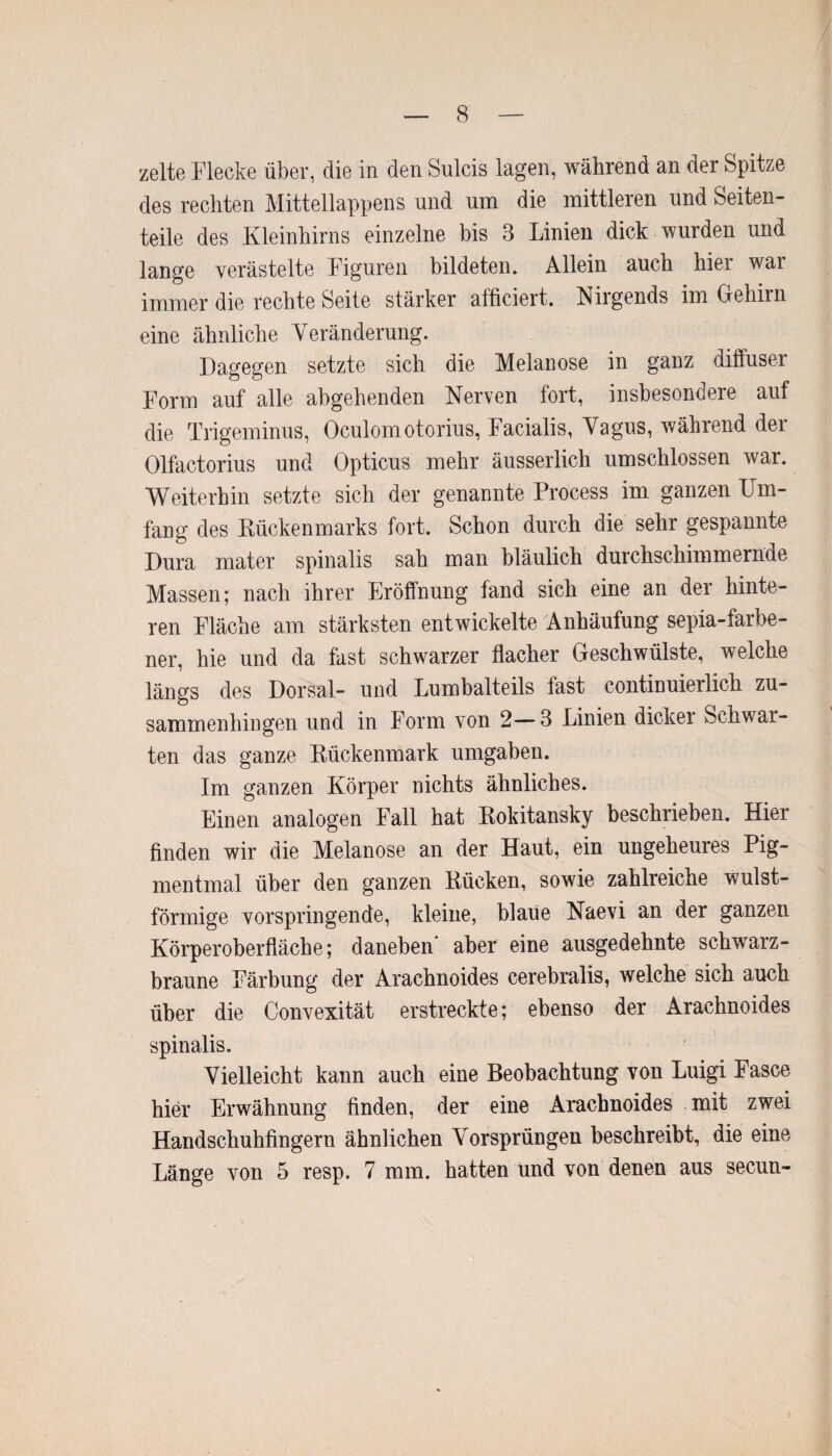 zelte Flecke über, die in den Sulcis lagen, während an der Spitze des rechten Mittellappens und um die mittleren und Seiten¬ teile des Kleinhirns einzelne bis 3 Linien dick wurden und lange verästelte Figuren bildeten. Allein auch hier war immer die rechte Seite stärker afüciert. Nirgends im Gehirn eine ähnliche Veränderung. Dagegen setzte sich die Melanose in ganz diffuser Form auf alle abgehenden Nerven fort, insbesondere auf die Trigeminus, Oculomotorius, Facialis, Vagus, während der Olfactorius und Opticus mehr äusserlich umschlossen war. Weiterhin setzte sich der genannte Process im ganzen Um¬ fang des Rückenmarks fort. Schon durch die sehr gespannte Dura mater spinalis sah man bläulich durchschimmernue Massen; nach ihrer Eröffnung fand sich eine an der hinte¬ ren Fläche am stärksten entwickelte Anhäufung sepia-farbe- ner, hie und da fast schwarzer flacher Geschwülste, welche längs des Dorsal- und Lumbalteils fast continuierlich zu¬ sammenhingen und in Form von 2—3 Linien dicker Schwal¬ ten das ganze Rückenmark umgaben. Im ganzen Körper nichts ähnliches. Einen analogen Fall hat Rokitansky beschrieben. Hier finden wir die Melanose an der Haut, ein ungeheures Pig¬ mentmal über den ganzen Rücken, sowie zahlreiche wulst¬ förmige vorspringende, kleine, blaue Naevi an der ganzen Körperoberfläche; daneben* aber eine ausgedehnte schwarz¬ braune Färbung der Arachnoides cerebralis, welche sich auch über die Convexität erstreckte; ebenso der Arachnoides spinalis. Vielleicht kann auch eine Beobachtung von Luigi Fasce hier Erwähnung finden, der eine Arachnoides mit zwei Handschuhfingern ähnlichen Vorsprüngen beschreibt, die eine Länge von 5 resp. 7 mm. hatten und von denen aus secun-