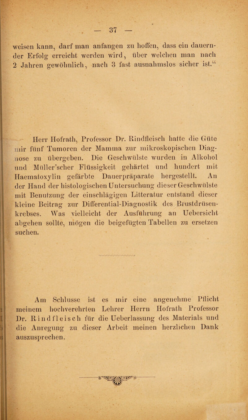 weisen kann, darf man anfangen zn hoffen, dass ein dauern¬ der Erfolg erreicht werden wird, über welchen man nach 2 Jahren gewöhnlich, nach 3 fast ausnahmslos sicher ist.“ Herr Hofrath, Professor Dr. Rindfleisch hatte die Güte mir fünf Tumoren der Mamma zur mikroskopischen Diag¬ nose zu übergeben. Die Geschwülste wurden in Alkohol Und Müller’scher Flüssigkeit gehärtet und hundert mit Haematoxylin gefärbte Dauer prä-parate hergestellt. An der Hand der histologischen Untersuchung dieser Geschwülste mit Benutzung der einschlägigen Litteratur entstand dieser kleine Beitrag zur Differential-Diagnostik des Brustdrüsen¬ krebses. Was vielleicht der Ausführung an Uebersicht abgehen sollte, mögen die beigefügten Tabellen zu ersetzen suchen. Am Schlüsse ist es mir eine angenehme Pflicht meinem hochverehrten Lehrer Herrn Hofrath Professor Dr. Rindfleisch für die Ueberlassung des Materials und die Anregung zu dieser Arbeit meinen herzlichen Dank auszusprechen.