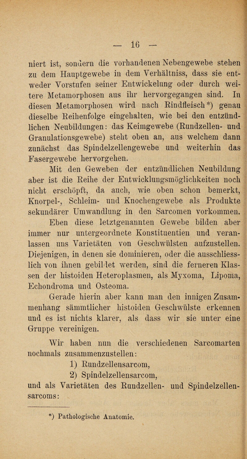 niert ist, sondern die vorhandenen Nebengewebe stehen zu dem Hauptgewebe in dem Verhältnis, dass sie ent¬ weder Vorstufen seiner Entwickelung oder durch wei¬ tere Metamorphosen aus ihr hervorgegangen sind. In diesen Metamorphosen wird nach Rindfleisch*) genau dieselbe Reihenfolge eingehalten, wie bei den entzünd¬ lichen Neubildungen: das Keimgewebe (Rundzellen- und Granulationsgewebe) steht oben an, aus welchem dann zunächst das Spindelzellengewebe und weiterhin das Fasergewebe hervorgehen. Mit den Geweben der entzündlichen Neubildung aber ist die Reihe der Entwicklungsmöglichkeiten noch nicht erschöpft, da auch, wie oben schon bemerkt, Knorpel-, Schleim- und Knochengewebe als Produkte sekundärer Umwandlung in den Sarcomen Vorkommen. Eben diese letztgenannten Gewebe bilden aber immer nur untergeordnete Konstituentien und veran¬ lassen uns Varietäten von Geschwülsten aufzustellen. Diejenigen, in denen sie dominieren, oder die ausschliess¬ lich von ihnen gebildet werden, sind die ferneren Klas¬ sen der histoiden Heteroplasmen, als Myxoma, Lipoma, Echondroma und Osteoma. Gerade hierin aber kann man den innigen Zusam¬ menhang sämmtlicher histoiden Geschwülste erkennen und es ist nichts klarer, als dass wir sie unter eine Gruppe vereinigen. Wir haben nun die verschiedenen Sarcomarten nochmals zusammenzustellen: 1) Rundzellensarcom, 2) Spindelzellensarcom, und als Varietäten des Rundzellen- und Spindelzellen¬ sarcom s: