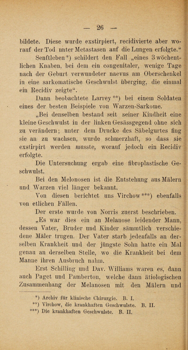 bildete. Diese wurde exstirpiert, recidivierte aber wo¬ rauf der Tod unter Metastasen auf die Lungen erfolgte.“ Senftleben*) schildert den Fall „eines 3 wöchent¬ lichen Knaben, bei dem ein congenitaler, wenige Tage nach der Geburt verwundeter naevus am Oberschenkel in eine sarkomatische Geschwulst überging, die einmal ein Recidiv zeigte“. Dann beobachtete Larrey**) bei einem Soldaten eines der besten Beispiele von Warzen-Sarkome. ..Bei denselben bestand seit seiner Kindheit eine 7 ) kleine Geschwulst in der linken Gesässgegend ohne sich zu verändern; unter dem Drucke des Säbelgurtes fing sie an zu wachsen, wurde schmerzhaft, so dass sie exstirpirt werden musste, worauf jedoch ein Recidiv erfolgte. Die Untersuchung ergab eine fibroplastische Ge¬ schwulst. Bei den Melonosen ist die Entstehung aus Malern und Warzen viel länger bekannt. Von diesen berichtet uns Virchow***) ebenfalls von etlichen Fällen. Der erste wurde von Norris zuerst beschrieben. „Es war dies ein an Melanose leidender Mann, dessen Vater, Bruder und Kinder sämmtlich verschie¬ dene Mäler trugen. Der Vater starb jedenfalls an der¬ selben Krankheit und der jüngste Sohn hatte ein Mal genau an derselben Stelle, wo die Krankheit bei dem Manne ihren Ausbruch nahm. Erst Schilling und Dav. Williams waren es, dann auch Paget und Pamberton, welche dann ätiologischen Zusammenhang der Melanosen mit den Mälern und *) Archiv für klinische Chirurgie. B. I. **) Virchow, die krankhaften Geschwülste. B. II. ***) Die krankhaften Geschwülste. B. II,