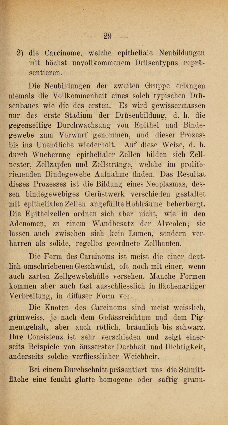 2) die Carcinome, welche epitheliale Neubildungen mit höchst unvollkommenem Drüsentypus reprä¬ sentieren. Die Neubildungen der zweiten Gruppe erlangen niemals die Vollkommenheit eines solch typischen Drii- senbaues wie die des ersten. Es wird gewissermassen nur das erste Stadium der Drüsenbildung, d. h. die gegenseitige Durchwachsung von Epithel und Binde¬ gewebe zum Vorwurf genommen, und dieser Prozess bis ins Unendliche wiederholt. Auf diese Weise, d. h. durch Wucherung epithelialer Zellen bilden sich Zell¬ nester, Zellzapfen und Zellstränge, welche im prolife- riejenden Bindegewebe Aufnahme Anden. Das Resultat dieses Prozesses ist die Bildung eines Neoplasmas, des¬ sen bindegewebiges Gerüstwerk verschieden gestaltet mit epithelialen Zellen angefüllte Hohlräume beherbergt. Die Epithelzellen ordnen sich aber nicht, wie in den Adenomen, zu einem Wandbesatz der Alveolen; sie lassen auch zwischen sich kein Lumen, sondern ver¬ harren als solide, regellos geordnete Zellhaufen. Die Form des Carcinoms ist meist die einer deut¬ lich umschriebenen Geschwulst, oft noch mit einer, wenn auch zarten Zellgewebshülle versehen. Manche Formen kommen aber auch fast ausschliesslich in Aächenartiger Verbreitung, in diffuser Form vor. Die Knoten des Carcinoms sind meist weisslich, grünweiss, je nach dem Gefässr eicht um und dem Pig¬ mentgehalt, aber auch rötlich, bräunlich bis schwarz. Ihre Consistenz ist sehr verschieden und zeigt einer¬ seits Beispiele von äusserster Derbheit und Dichtigkeit, anderseits solche verffiesslicher Weichheit. Bei einem Durchschnitt präsentiert uns die Schnitt¬ fläche eine feucht glatte homogene oder saftig granu-