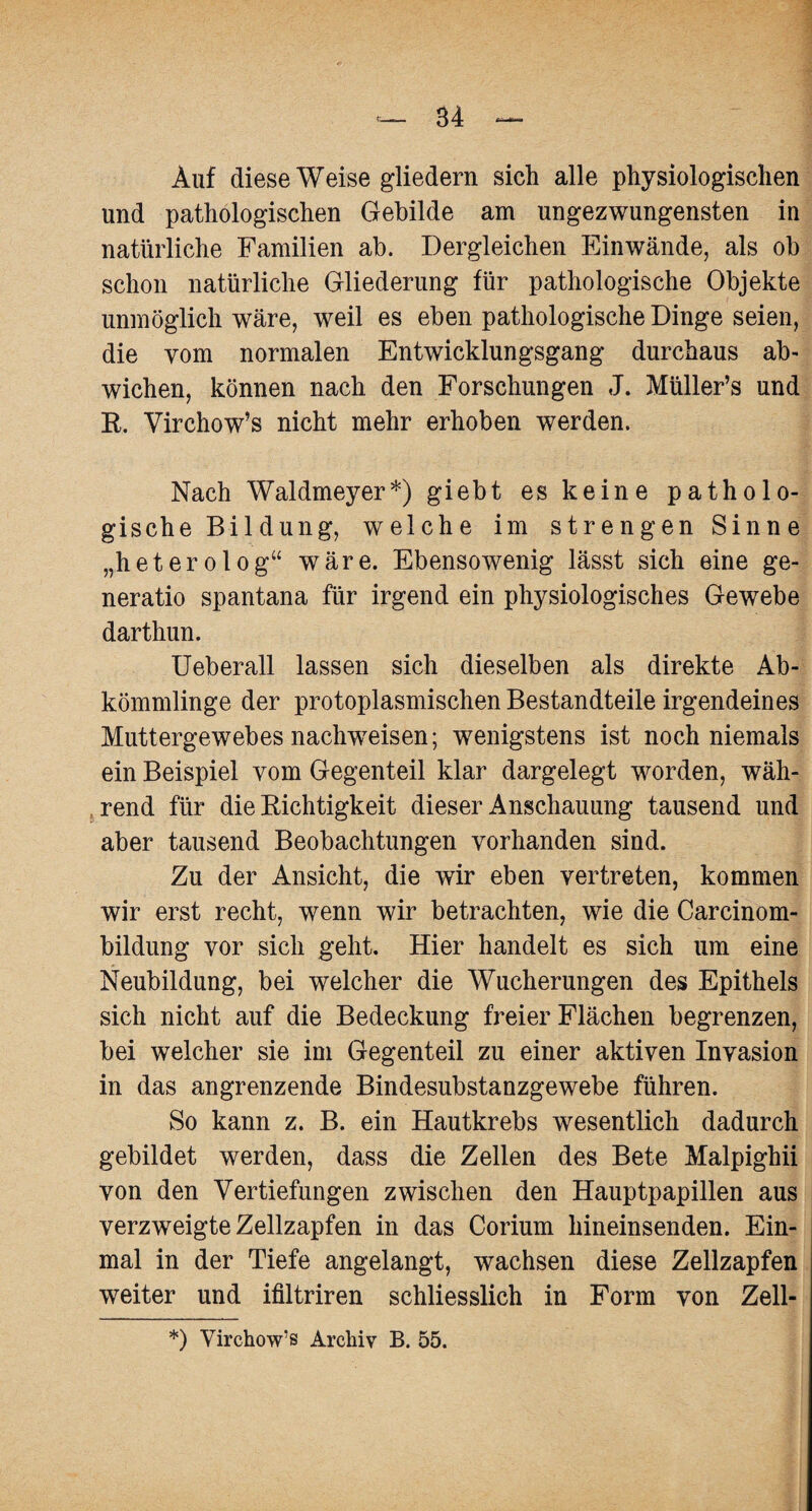 Auf diese Weise gliedern sich alle physiologischen und pathologischen Gebilde am ungezwungensten in natürliche Familien ab. Dergleichen Einwände, als ob schon natürliche Gliederung für pathologische Objekte unmöglich wäre, weil es eben pathologische Dinge seien, die vom normalen Entwicklungsgang durchaus ab¬ wichen, können nach den Forschungen J. Müller’s und R. Virchow’s nicht mehr erhoben werden. Nach Waldmeyer*) giebt es keine patholo¬ gische Bildung, welche im strengen Sinne „heterolog“ wäre. Ebensowenig lässt sich eine ge- neratio spantana für irgend ein physiologisches Gewebe darthun. Ueberall lassen sich dieselben als direkte Ab¬ kömmlinge der protoplasmischen Bestandteile irgendeines Muttergewebes nachweisen; wenigstens ist noch niemals ein Beispiel yom Gegenteil klar dargelegt worden, wäh¬ rend für die Richtigkeit dieser Anschauung tausend und aber tausend Beobachtungen vorhanden sind. Zu der Ansicht, die wir eben vertreten, kommen wir erst recht, wenn wir betrachten, wie die Carcinom- bildung vor sich geht. Hier handelt es sich um eine Neubildung, bei welcher die Wucherungen des Epithels sich nicht auf die Bedeckung freier Flächen begrenzen, bei welcher sie im Gegenteil zu einer aktiven Invasion in das angrenzende Bindesubstanzgewebe führen. So kann z. B. ein Hautkrebs wesentlich dadurch gebildet werden, dass die Zellen des Bete Malpighii von den Vertiefungen zwischen den Hauptpapillen aus verzweigte Zellzapfen in das Corium hineinsenden. Ein¬ mal in der Tiefe angelangt, wachsen diese Zellzapfen weiter und ifiltriren schliesslich in Form von Zell- *) Virehow’s Archiv B. 55.