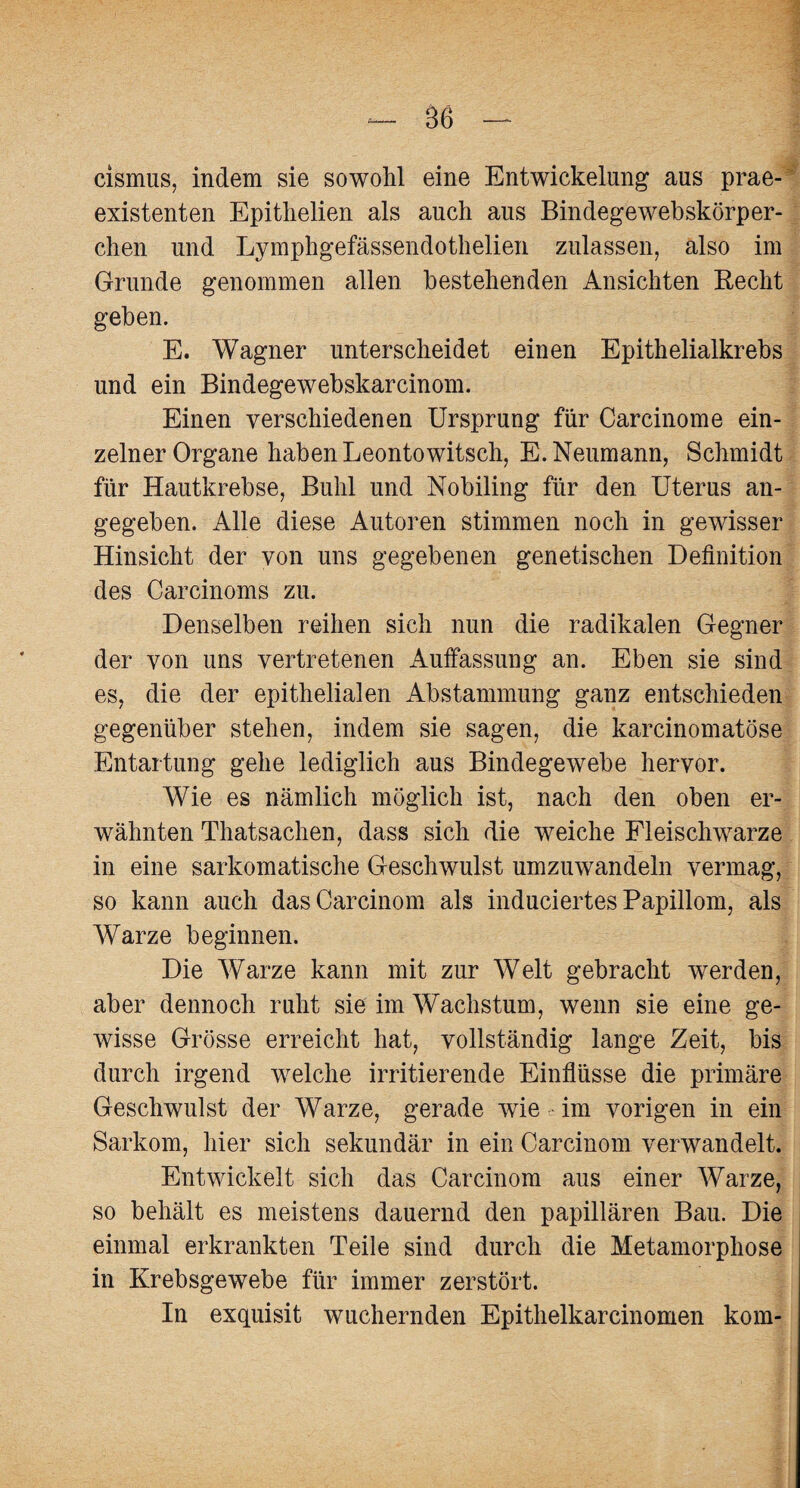 cismus, indem sie sowohl eine Entwickelung aus prae- existenten Epitlielien als auch aus Bindegewebskörper- chen und Lymphgefässendothelien zulassen, also im Grunde genommen allen bestehenden Ansichten Recht geben. E. Wagner unterscheidet einen Epithelialkrebs und ein Bindegewebskarcinom. Einen verschiedenen Ursprung für Carcinome ein¬ zelner Organe haben Leontowitsch, E. Neumann, Schmidt für Hautkrebse, Buhl und Nobiling für den Uterus an¬ gegeben. Alle diese Autoren stimmen noch in gewisser Hinsicht der von uns gegebenen genetischen Definition des Carcinoms zu. Denselben reihen sich nun die radikalen Gegner der von uns vertretenen Auffassung an. Eben sie sind es, die der epithelialen Abstammung ganz entschieden gegenüber stehen, indem sie sagen, die karcinomatöse Entartung gehe lediglich aus Bindegewebe hervor. Wie es nämlich möglich ist, nach den oben er¬ wähnten Thatsachen, dass sich die weiche Fleischwarze in eine sarkomatische Geschwulst umzuwandeln vermag, so kann auch dasCarcinom als induciertes Papillom, als Warze beginnen. Die Warze kann mit zur Welt gebracht werden, aber dennoch ruht sie im Wachstum, wenn sie eine ge¬ wisse Grösse erreicht hat, vollständig lange Zeit, bis durch irgend welche irritierende Einflüsse die primäre Geschwulst der Warze, gerade wie im vorigen in ein Sarkom, hier sich sekundär in ein Carcinom verwandelt. Entwickelt sich das Carcinom aus einer Warze, so behält es meistens dauernd den papillären Bau. Die einmal erkrankten Teile sind durch die Metamorphose in Krebsgewebe für immer zerstört. In exquisit wuchernden Epithelkarcinomen kom-