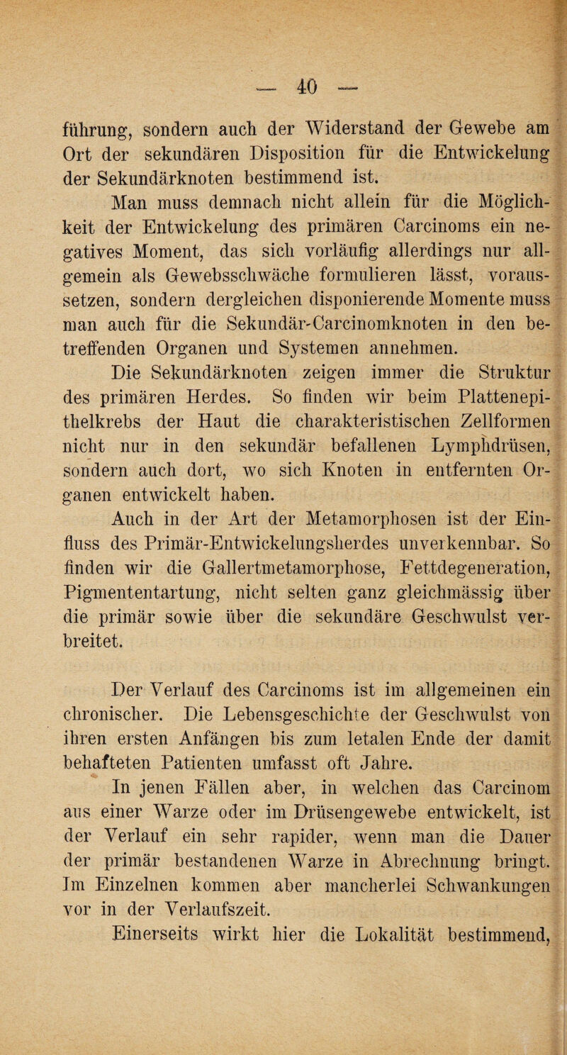 führung, sondern auch der Widerstand der Gewebe am Ort der sekundären Disposition für die Entwickelung der Sekundärknoten bestimmend ist. Man muss demnach nicht allein für die Möglich¬ keit der Entwickelung des primären Carcinoms ein ne¬ gatives Moment, das sich vorläufig allerdings nur all¬ gemein als Gewebsschwäche formulieren lässt, voraus¬ setzen, sondern dergleichen disponierende Momente muss man auch für die Sekundär-Carcinomknoten in den be¬ treffenden Organen und Systemen annehmen. Die Sekundärknoten zeigen immer die Struktur des primären Herdes. So finden wir beim Plattenepi¬ thelkrebs der Haut die charakteristischen Zellformen nicht nur in den sekundär befallenen Lymphdrüsen, sondern auch dort, wo sich Knoten in entfernten Or¬ ganen entwickelt haben. Auch in der Art der Metamorphosen ist der Ein¬ fluss des Primär-Entwickelungsherdes unverkennbar. So finden wir die Gallertmetamorphose, Fettdegeneration, Pigmententartung, nicht selten ganz gleichmässig über die primär sowie über die sekundäre Geschwulst ver¬ breitet. Der Verlauf des Carcinoms ist im allgemeinen ein chronischer. Die Lebensgeschichte der Geschwulst von ihren ersten Anfängen bis zum letalen Ende der damit behafteten Patienten umfasst oft Jahre. In jenen Fällen aber, in welchen das Carcinom aus einer Warze oder im Drüsen ge webe entwickelt, ist der Verlauf ein sehr rapider, wenn man die Dauer der primär bestandenen Warze in Abrechnung bringt. Im Einzelnen kommen aber mancherlei Schwankungen vor in der Verlaufszeit. Einerseits wirkt hier die Lokalität bestimmend,