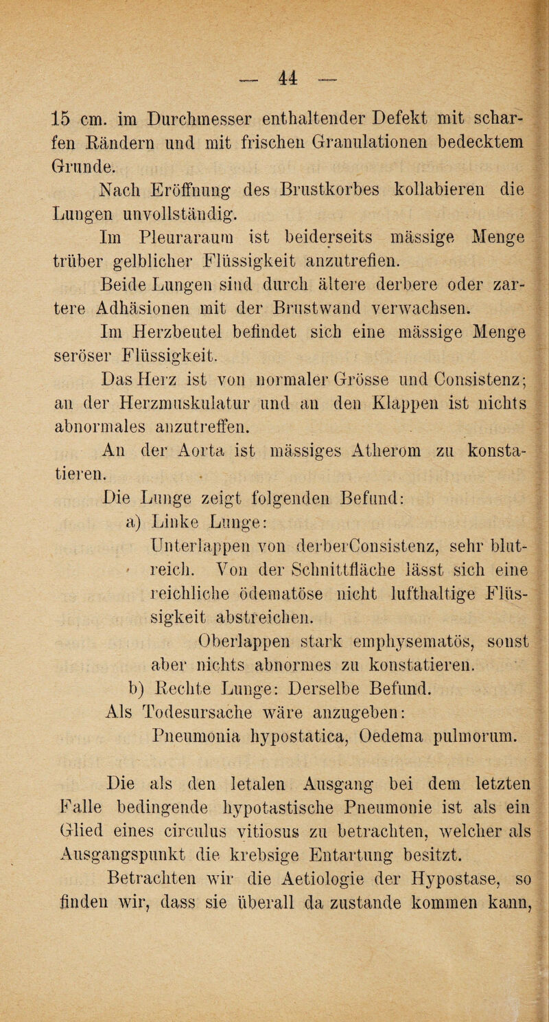 15 cm. im Durchmesser enthaltender Defekt mit schar¬ fen Rändern und mit frischen Granulationen bedecktem Grunde. Nach Eröffnung des Brustkorbes kollabieren die Lungen unvollständig. Im Pleuraraum ist beiderseits mässige Menge trüber gelblicher Flüssigkeit anzutrefien. Beide Lungen sind durch ältere derbere oder zar¬ tere Adhäsionen mit der Brustwand verwachsen. Im Herzbeutel befindet sich eine mässige Menge seröser Flüssigkeit. Das Herz ist von normaler Grösse und Consistenz; an der Herzmuskulatur und an den Klappen ist nichts abnormales anzutreffen. An der Aorta ist massiges Atherom zu konsta¬ tieren. Die Lunge zeigt folgenden Befund: a) Linke Lunge: Unterlappen von derberConsistenz, sehr blut¬ reich. Von der Schnittfläche lässt sich eine reichliche ödematöse nicht lufthaltige Flüs¬ sigkeit abstreichen. Oberlappen stark emphysematos, sonst aber nichts abnormes zu konstatieren. b) Rechte Lunge: Derselbe Befund. Als Todesursache wäre anzugeben: Pneumonia hypostatica, Oedema pulmorum. Die als den letalen Ausgang bei dem letzten Falle bedingende hypotastische Pneumonie ist als ein Glied eines circulus vitiosus zu betrachten, welcher als Ausgangspunkt die krebsige Entartung besitzt. Betrachten wir die Aetiologie der Hypostase, so finden wir, dass sie überall da zustande kommen kann,