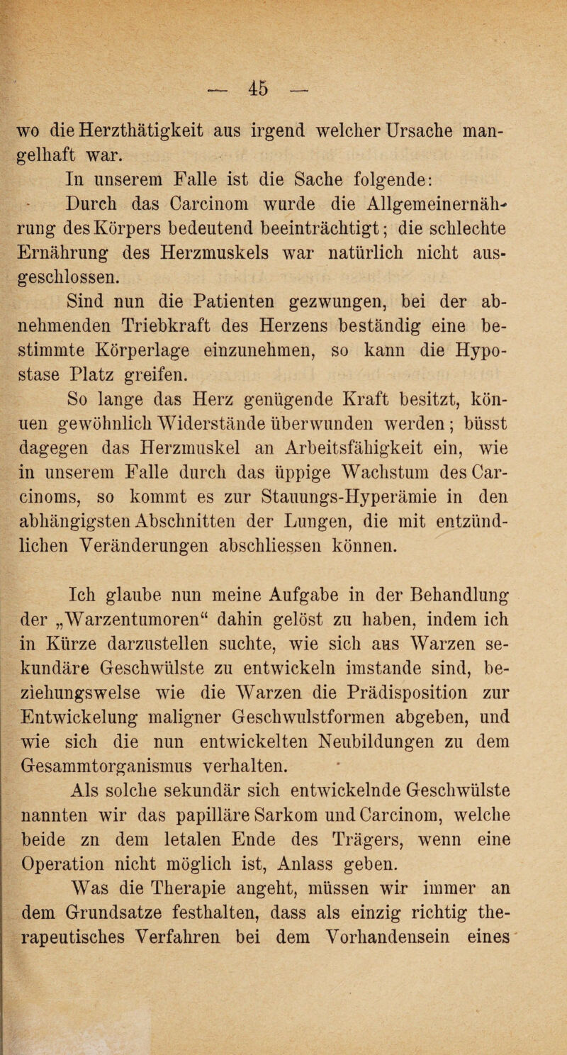 wo die Herzthätigkeit aus irgend welcher Ursache man¬ gelhaft war. In unserem Falle ist die Sache folgende: Durch das Carcinom wurde die Allgemeinernäh' rung des Körpers bedeutend beeinträchtigt; die schlechte Ernährung des Herzmuskels war natürlich nicht aus¬ geschlossen. Sind nun die Patienten gezwungen, bei der ab¬ nehmenden Triebkraft des Herzens beständig eine be¬ stimmte Körperlage einzunehmen, so kann die Hypo¬ stase Platz greifen. So lange das Herz genügende Kraft besitzt, kön- uen gewöhnlich Widerstände überwunden werden; büsst dagegen das Herzmuskel an Arbeitsfähigkeit ein, wie in unserem Falle durch das üppige Wachstum des Car- cinoms, so kommt es zur Stauungs-Hyperämie in den abhängigsten Abschnitten der Lungen, die mit entzünd¬ lichen Veränderungen abschliessen können. Ich glaube nun meine Aufgabe in der Behandlung der „Warzentumoren“ dahin gelöst zu haben, indem ich in Kürze darzustellen suchte, wie sich aus Warzen se¬ kundäre Geschwülste zu entwickeln imstande sind, be¬ ziehungsweise wie die Warzen die Prädisposition zur Entwickelung maligner Geschwulstformen abgeben, und wie sich die nun entwickelten Neubildungen zu dem Gesammtorganismus verhalten. Als solche sekundär sich entwickelnde Geschwülste nannten wir das papilläre Sarkom und Carcinom, welche beide zn dem letalen Ende des Trägers, wenn eine Operation nicht möglich ist, Anlass geben. Was die Therapie angeht, müssen wir immer an dem Grundsätze festhalten, dass als einzig richtig the¬ rapeutisches Verfahren bei dem Vorhandensein eines