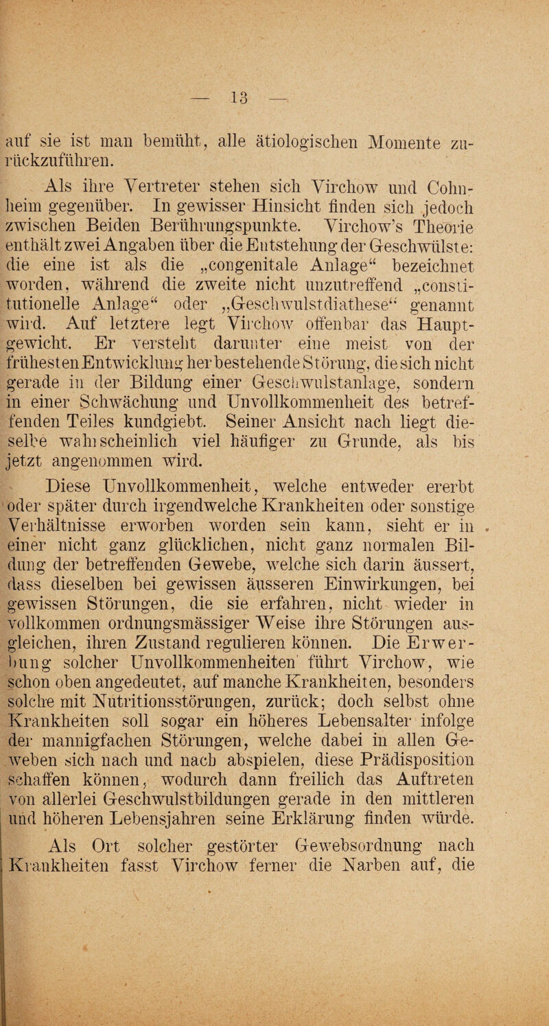 auf sie ist man bemüht, alle ätiologischen Momente zu¬ rückzuführen. Als ihre Vertreter stehen sich Virchow und Cohn- heim gegenüber. In gewisser Hinsicht finden sich jedoch zwischen Beiden Berührungspunkte. Virchow’s Theorie enthält zwei Angaben über die Entstehung der Geschwülste: die eine ist als die „congenitale Anlage“ bezeichnet worden, während die zweite nicht unzutreffend „consti- tutionelle Anlage“ oder „Gescliwulstdiathese“' genannt wird. Auf letztere legt Virchow offenbar das Haupt¬ gewicht. Er versteht darunter eine meist von der trühesten Entwicklung her bestehende Störung, die sich nicht gerade in der Bildung einer Gesciiwulstanlage, sondern in einer Schwächung und Unvollkommenheit des betref¬ fenden Teiles kundgiebt. Seiner Ansicht nach liegt die¬ selbe wahischeinlich viel häufiger zu Grunde, als bis jetzt angenommen wird. Diese Unvollkommenheit, welche entweder ererbt oder später durch irgendwelche Krankheiten oder sonstige Verhältnisse erworben worden sein kann, sieht er in . einer nicht ganz glücklichen, nicht ganz normalen Bil¬ dung der betreffenden Gewebe, welche sich darin äussert, dass dieselben bei gewissen äusseren Einwirkungen, bei gewissen Störungen, die sie erfahren, nicht wieder in vollkommen ordnungsmässiger Weise ihre Störungen aus- gleichen, ihren Zustand regulieren können. Die Erwer¬ bung solcher Unvollkommenheiten führt Virchow, wie schon oben angedeutet, auf manche Krankheiten, besonders solche mit Nutritionsstörungen, zurück; doch selbst ohne Krankheiten soll sogar ein höheres Lebensalter infolge der mannigfachen Störungen, welche dabei in allen Ge¬ weben sich nach und nach abspielen, diese Prädisposition schaffen können, wodurch dann freilich das Auftreten von allerlei Geschwulstbildungen gerade in den mittleren und höheren Lebensjahren seine Erklärung finden würde. Als Ort solcher gestörter Gewebsordnung nach Krankheiten fasst Virchow ferner die Narben auf, die