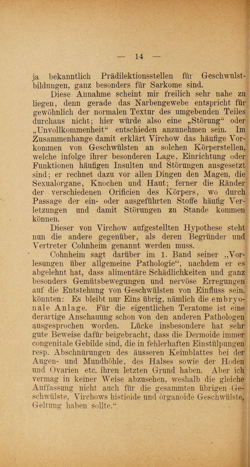 ja bekanntlich Prädilektionsstellen für Geschwnlst- bildungen, ganz besonders für Sarkome sind. Diese Annahme scheint mir freilich sehr nahe zu liegen, denn gerade das Narbengewebe entspricht für gewöhnlich der normalen Textur des umgebenden Teiles durchaus nicht; hier wüi^de also eine „Störung“ oder „Unvollkommenheit“ entschieden anzunehmen sein. Im Zusammenhänge damit erklärt Virchow das häufige Vor¬ kommen von Geschwülsten an solchen Körperstellen, welche infolge ihrer besonderen Lage, Einrichtung oder Funktionen häufigen Insulten und Störungen ausgesetzt sind; er rechnet dazu vor allen Dingen den Magen, die Sexualorgane, Knochen und Haut; ferner die Känder der verschiedenen Orificien des Körpers, wo durch Passage der ein- oder ausgeführten Stoffe häufig Ver¬ letzungen und damit Störungen zu Stande kommen können. Dieser von Virchow aufgestellten Hypothese steht nun die andere gegenüber, als deren Begründer und Vertreter Cohnheim genannt werden muss. Cohnheim sagt darüber im 1. Band seiner ,,Vor¬ lesungen über allgemeine Pathologie^^, nachdem er es abgelehnt hat, dass alimentäre Schädlichkeiten und ganz besonders Gemütsbewegungen und nervöse Erregungen auf die Entstehung von Geschwülsten von Einfluss sein, könnten: Es bleibt nur Eins übrig, nämlich die embryo¬ nale Anlage. Für die eigentlichen Teratome ist eine derartige Anschauung schon von den anderen Pathologen ausgesprochen worden. Lücke insbesondere hat sehr gute Beweise dafür beigebracht, dass die Dermoide immer congenitale Gebilde sind, die in fehlerhaften Einstülpungen resp. Abschnürungen des äusseren Keimblattes bei der Augen- und Mundhöhle, des Halses sowie der Hoden und Ovarien etc. ihren letzten Grund haben. Aber ich vermag in keiner Weise abzusehen, weshalb die gleiche Auffassung nicht auch für die gesammten übrigen Ge¬ schwülste, Virchows histioide und organoide Geschwülste, Geltung haben sollte.“,