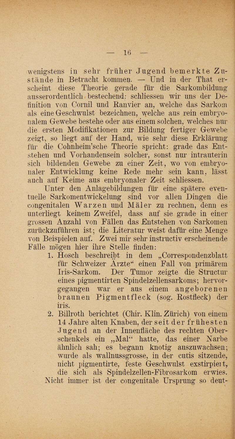 wenigstens in sehr früher Jugend bemerkte Zu¬ stände in Betracht kommen. — Und in der That er¬ scheint diese Theorie gerade für die Sarkombildung ausserordentlich bestechend: schliessen wir uns der De¬ finition von Cornil und Banvier an, welche das Sarkom als eine Greschwulst bezeichnen, wmlche aus rein embryo¬ nalem G-ewebe bestehe oder aus einem solchen, welches nur die ersten Modifikationen zur Bildung fertiger Gewebe zeigt, so liegt auf der Hand, wie sehr diese Erklärung für die Cohnheim’sche Theorie spricht: grade das Ent¬ stehen und Vorhandensein solcher, sonst nur intrauterin sich bildenden Gewebe zu einer Zeit, wo von embryo¬ naler Entwicklung keine Bede mehr sein kann, lässt auch auf Keime aus embryonaler Zeit schliessen. Unter den x4-nlagebildungen füi’ eine spätere even¬ tuelle Sarkomentwickelung sind vor allen Dingen die congenitalen Warzen und Mäler zu rechnen, denn es unterliegt keinem Zweifel, dass auf sie grade in einer grossen Anzahl von Fällen das Entstehen von Sarkomen zurückzuführen ist; die Literatur weist dafür eine Menge von Beispielen auf. Zwei mir sehr instructiv erscheinende Fälle mögen hier ihre Stelle finden: 1. Hosch beschreibt in dem „Correspondenzblatt für Schweizer Arzte“ einen Fall von primärem Iris-Sarkom. Der Tumor zeigte die Structur eines pigmentirten Spindelzellensarkoms; hervor¬ gegangen war er aus einem angeborenen braunen Pigmentfleck (sog. Bostfleck) der iris. 2. Billroth berichtet (Chir. Klin. Zürich) von einem 14 Jahre alten Knaben, der seit der fr ühesten Jugend an der Innenfläche des rechten Ober¬ schenkels ein „Mak‘ hatte, das einer Karbe ähnlich sah; es begann knotig auszuwachsen; wurde als wallnussgrosse, in der cutis sitzende, nicht pigmentirte, feste Geschwulst exstirpieity die sich als Spindelzellen-Fibrosarkom erwies. Kicht immer ist der congenitale Ursprung so deut-