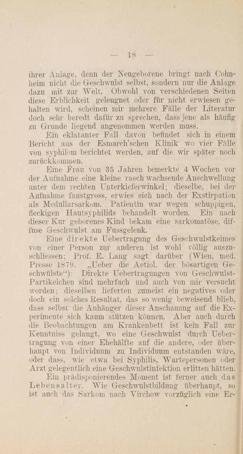 ihrer Anlage, denn der Neugeborene bringt nach Cohn- heini nicht die Geschwulst selbst, sondern nur die Anlage dazu mit zur Welt. Obwohl von verschiedenen Seiten diese Erblichkeit geleugnet oder für nicht erwiesen ge¬ halten wird, scheinen mir mehrere Fälle der Literatur doch sehr beredt dafür zu sprechen, dass jene als häufig zu Grunde liegend angenommen werden muss. Ein eklatanter Fall davon befindet sich in einem Bericht aus der Esmarch’schen Klinik wo vier Fälle von syphilom berichtet werden, auf die wir später noch zurückkommen. Eine Frau von 35 Jahren bemerkte 4 Wochen vor der Aufnahme eine kleine rasch wachsende Anschwellung unter dem rechten TJnterkieferwinkel; dieselbe, bei der Aufnahme faustgross, erwies sich nach der Exstirpation als Medullär Sarkom. Patientin war wegen schuppigen, fleckigen Hautsyphilids behandelt worden. Ein nach dieser Kur geborenes Kind bekam eine sarkomatöse, dif¬ fuse Geschwulst am Fussgelenk. Eine direkte Uebertragung des Geschwulstkeimes von einer Person zur anderen ist wohl völlig anszu- schliessen; Prof. E. Lang sagt darüber (Wien. med. Presse 1879. „Leber die Aetiol. der bösartigen Ge- schwülste^^); Direkte üebertragungen von Geschwulst- Partikelchen sind mehrfach und auch von mir versucht worden; dieselben lieferten zumeist ein negatives oder doch ein solches Pesultat, das so wenig beweisend blieb, dass selbst die Anhänger dieser Anschauung auf die Ex¬ perimente sich kaum stützen können. Aber auch durch die Beobachtungen am Krankenbett ist kein Fall zur Kenntniss gelangt, wo eine Geschwulst fiurch Ueber- ■traguug von einer Ehehälfte auf die andere, oder über¬ haupt von Individuum zu Individuum entstanden wäre, odei- dass, wie etwa bei Syphilis, Wartepersonen oder Arzt gelegentlich eine Geschwulstinfektion erlitten hätten. Ein prädisponierendes Moment ist ferner auch das Lebensalter. Wie Geschwulstbildung . überhaupt, so ist auch das Sarkom nach Yirchow vorzüglich eine Er-