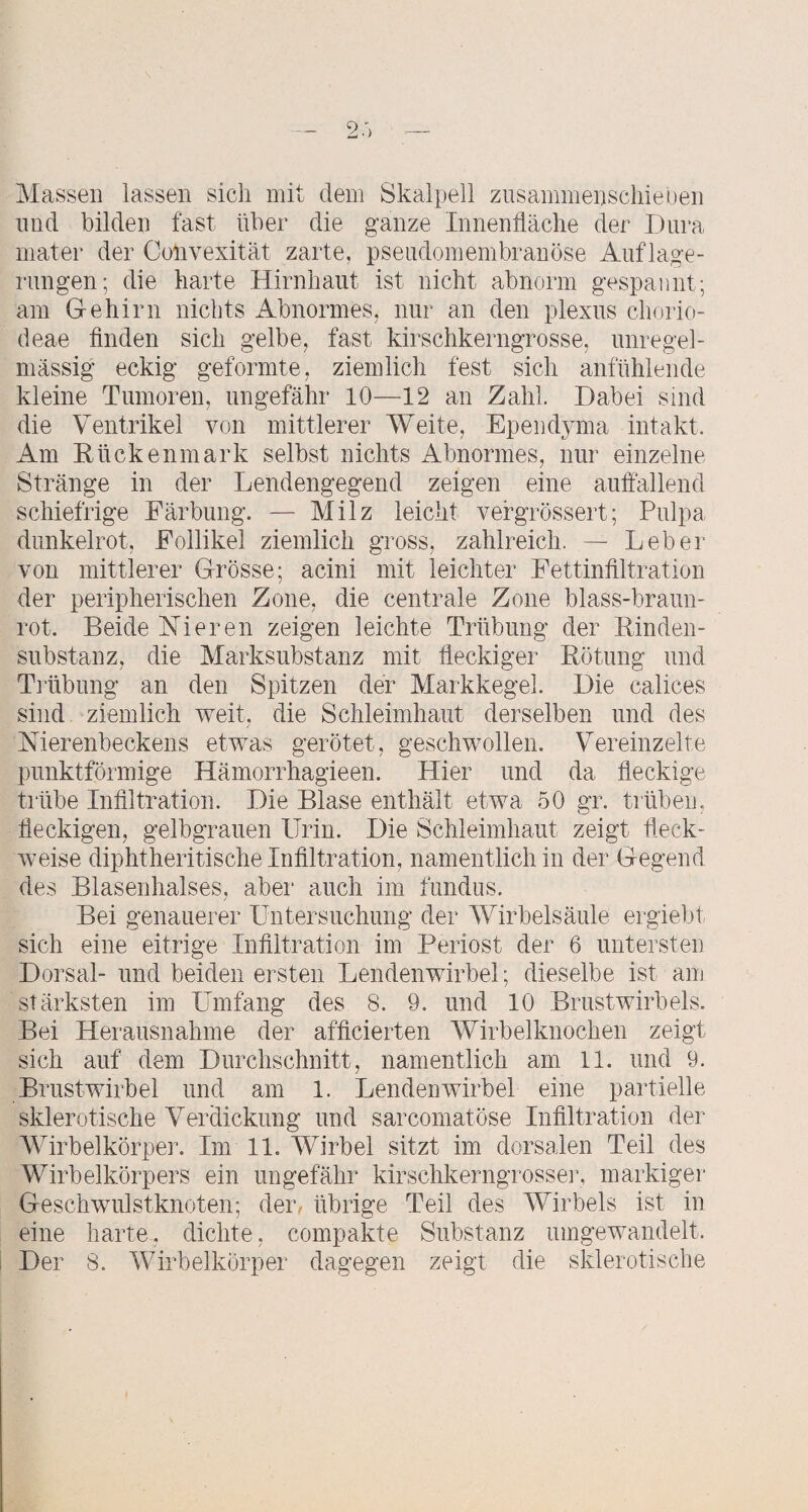 Massen lassen sich mit dem Skalpell zusammenscliieben lind bilden fast über die ganze Innenfläche der Dura niater der Colivexität zarte, pseudomembranöse Auflage¬ rungen; die harte Hirnhaut ist nicht abnorm gespannt; am Gehirn nichts Abnormes, nur an den plexus chorio- deae Anden sich gelbe, fast kirschkerngrosse, unregel¬ mässig eckig geformte, ziemlich fest sich anfühlende kleine Tumoren, ungefähr 10—12 an Zahl. Dabei sind die Ventrikel von mittlerer Weite, Epend^ana intakt. Am Rückenmark selbst nichts Abnormes, nur einzelne Stränge in der Lendengegend zeigen eine auflällend schiefrige Färbung. — Milz leicht vefgrössert; Pulpa dunkelrot, Follikel ziemlich gross, zahlreich. — Leber von mittlerer Grösse; acini mit leichter Fettinflltration der peripherischen Zone, die centrale Zone blass-braun¬ rot. Beide Hieren zeigen leichte Trübung der Rinden¬ substanz, die Marksubstanz mit fleckiger Rötung und Tiiibung an den Spitzen der Markkegel. Die calices sind ziemlich weit, die Schleimhaut derselben und des Nierenbeckens etwas gerötet, geschwollen. Vereinzelte punktförmige Hämorrhagieen. Hier und da fleckige trübe Infiltration. Die Blase enthält etwa 50 gr. trüben, fleckigen, gelbgrauen Urin. Die Schleimhaut zeigt fleck¬ weise diphtheritische Infiltration, namentlich in der Gegend des Blasenhalses, aber auch im fimdus. Bei genauerer Untersuchung der Wirbelsäule ergiebt sich eine eitrige Infiltration im Periost der 6 untersten Dorsal- und beiden ersten Lendenwirbel; dieselbe ist am stärksten im Umfang des 8. 9. und 10 Brustwirbels. Bei Herausnahme der afflcierten Wirbelknochen zeigt sich auf dem Durchschnitt, namentlich am 11. und 9. Brustwirbel und am 1. Lendenwirbel eine partielle sklerotische Verdickung und sarcomatöse Inflltration der Wirbelkörper. Im 11. Wirbel sitzt im dorsalen Teil des Wirbelkörpers ein ungefähr kirschkerngrossei’, markiger Geschwulstknoten; der. übrige Teil des Wirbels ist in eine harte, dichte, compakte Substanz umgewandelt. Der 8. Wirbelkörper dagegen zeigt die sklerotische