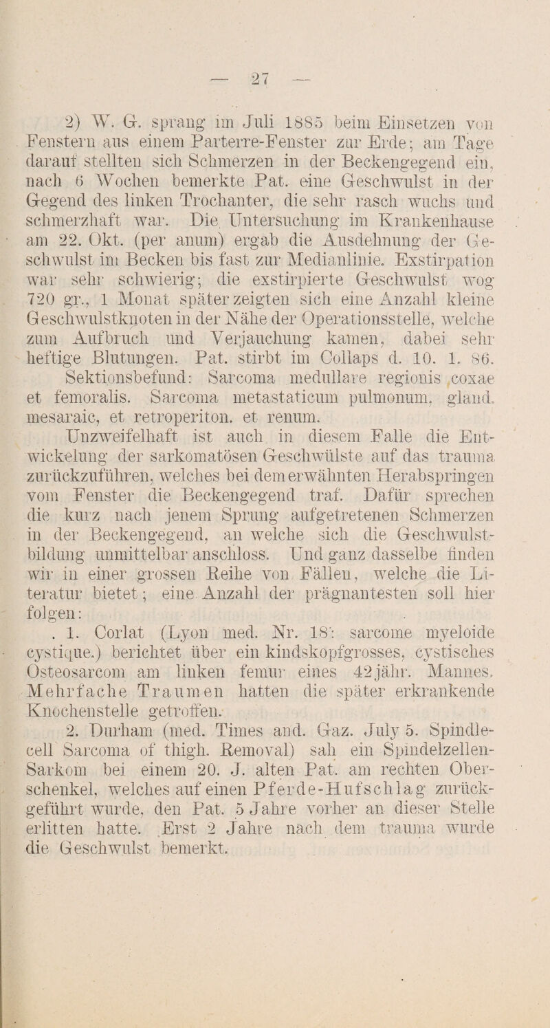 Ebenstem ans einem Parterre-Fenster zur Erde; am Tage darauf stellten sich Schmerzen in der Beckengegend ein, nach 6 Wochen bemerkte Pat. eine Geschwulst in der Gegend des linken Trochanter, die sehr rasch wuchs und schmerzhaft war. Die, Untersuchung im Krankenhause am 22. Okt. (per an um) ergab die Ausdehnung der Ge¬ schwulst im Becken bis fast zur Medianlinie. Exstirpation war sehr schwierig; die exstirpierte Geschwulst wog 720 gr., 1 Monat später zeigten sich eine Anzahl kleine Geschwulstknoten in der Nähe der Operationsstelle, welche zum Aufbruch und Verjauchung kamen, dabei sehr heftige Blutungen. Pat. stirbt im Collaps d. 10. 1. 86. Sektionsbefund: Sarcoma medulläre regionis coxae et femoralis. Sarcoma metastaticum pulmonum, gland. mesaraic, et retroperiton. et renum. Unzweifelhaft ist auch in diesem Falle die Ent¬ wickelung der sarkomatösen Geschwülste auf das trauma, zurückzuführen, weiches bei dem erwähnten Herabspringen vom Fenster die Beckengegend traf. Dafür sprechen die kui'z nach jenem Sprung aufgetretenen Schmerzen in der Beckengegend, au welche sich die Geschwulst¬ bildung unmittelbar anschloss. Und ganz dasselbe finden wir in einer grossen Eeihe von Fällen, welche die Li¬ teratur bietet; eine Anzahl der prägnantesten soll hier folgen: . 1. Corlat (Lyon med. Nr. 18': sarcome myeloide C3^stique.) berichtet über ein kindskopfgrosses, cystisches Osteosarcom am linken femur eines 42jähr. Mannes. Mehrfache Traumen hatten die später erkrankende Knochenstelle getroffen. 2. Durham (med. Times and. Gaz. Juiy 5. Spindle- cell Sarcoma of thigh. Kemoval) sah ein Spmdelzelieii- Sarkom bei einem 20. J. alten Pat. am rechten Ober¬ schenkel, welches auf einen P f er d e - H ii f s ch 1 a g zurück¬ geführt wurde, den Pat. 5 Jahre vorher an dieser Stelle erlitten hatte. Erst 2 Jahre nach dem trauma wurde die Geschwulst bemerkt.