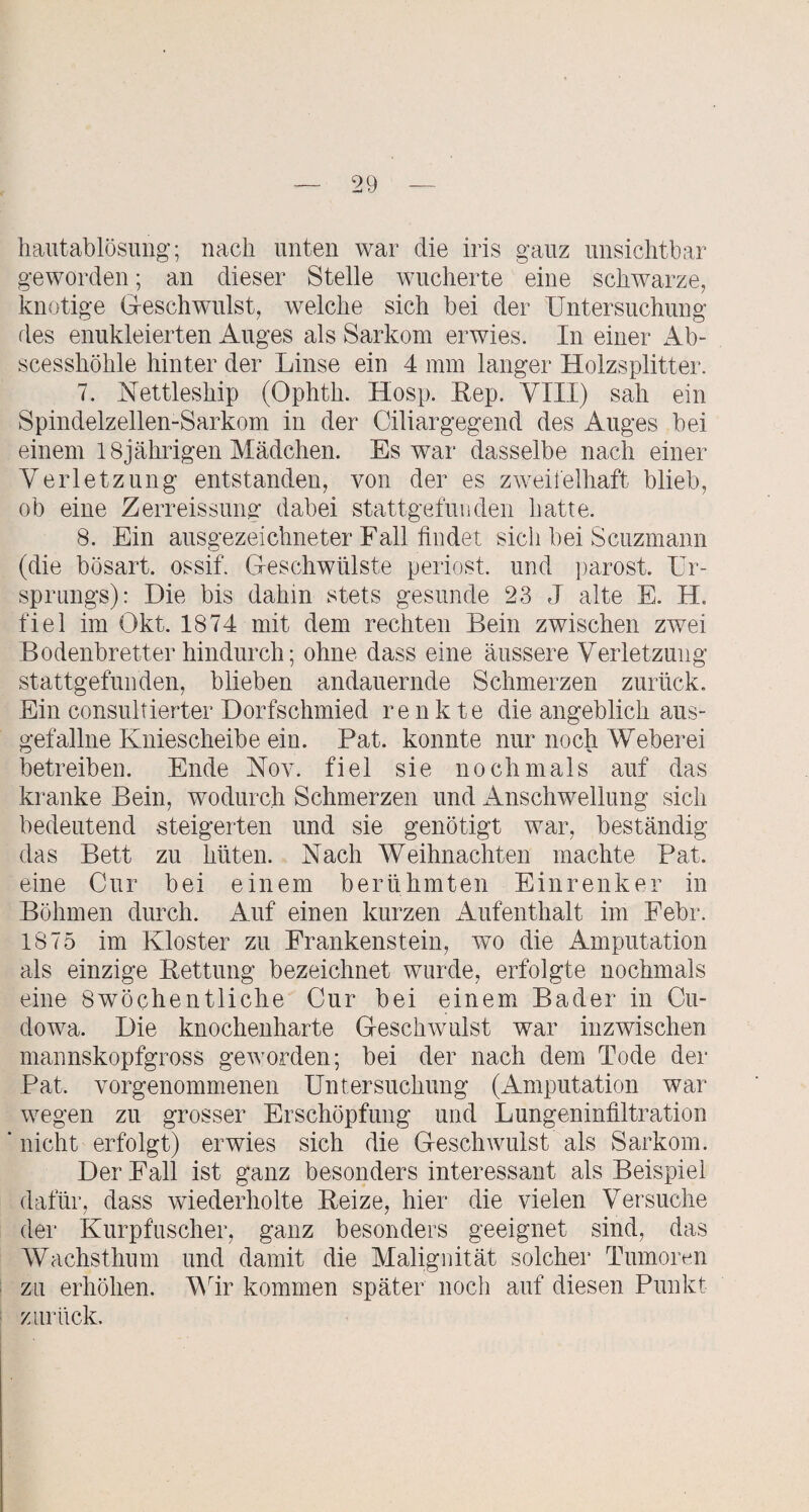 hautablösung; nach unten war die iris ganz unsichtbar geworden; an dieser Stelle wucherte eine schwarze, knotige Geschwulst, welche sich bei der Untersuchung des enukleierten Auges als Sarkom erwies. In einer Ab- scesshöhle hinter der Linse ein 4 mm langer Holzsplitter. 7. Aettleship (Ophth. Hosp. Eep. YIII) sah ein Spindelzellen-Sarkom in der Ciliargegend des Auges bei einem 18jährigen Mädchen. Es war dasselbe nach einer Verletzung entstanden, von der es zweifelhaft blieb, ob eine Zerreissung dabei stattgefunden hatte. 8. Ein auso'ezeichneter Fall findet sich bei Scuzmann (die bösart. ossif. Geschwülste periost. und ])arost. Ur¬ sprungs): Die bis dahm stets gesunde 23 J alte E. H. fiel im Okt. 1874 mit dem rechten Bein zwischen zwei Bodenbretter hindurch; ohne dass eine äussere Verletzung stattgefunden, blieben andauernde Schmerzen zurück. Ein consultierter Dorfschmied renkte die angeblich aus- gefallne Kniescheibe ein. Bat. konnte nur noch Weberei betreiben. Ende Kov. fiel sie nochmals auf das kranke Bein, wodurch Schmerzen und Anschwellung sich bedeutend steigerten und sie genötigt war, beständig das Bett zu hüten. Nach Weihnachten machte Bat. eine Cur bei einem berühmten Einrenker in Böhmen durch. Auf einen kurzen Aufenthalt im Febr. 1875 im Kloster zu Frankenstein, wo die Amputation als einzige Eettung bezeichnet wurde, erfolgte nochmals eine 8wöchentliche Cur bei einem^ Bader in Cu- dowa. Die knochenharte Geschwulst war inzwischen mannskopfgross geworden; bei der nach dem Tode der Bat. vorgenommenen Untersuchung (Amputation war wegen zu grosser Erschöpfung und Lungeninfiltration nicht erfolgt) erwies sich die Geschwulst als Sarkom. Der Fall ist ganz besonders interessant als Beispiel dafür, dass wiederholte Eeize, hier die vielen Versuche der Kurpfuscher, ganz besonders geeignet sind, das Wachsthum und damit die Malignität solcher Tumoren zu erhöhen. Vdr kommen später noch auf diesen Bunkt zurück.