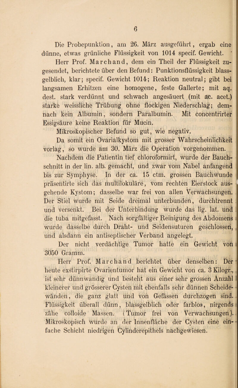 Die Probepunktion, am 26. März ausgeführt, ergab eine dünne, etwas grünliche Flüssigkeit von 1014 specif. Gewicht. Herr Prof. March and, dem ein Theil der Flüssigkeit zu¬ gesendet, berichtete über den Befund: Punktionsflüssigkeit blass¬ gelblich, klar; specif. Gewicht 1014; Reaktion neutral; gibt bei langsamen Erhitzen eine homogene, feste Gallerte; mit aq. dest. stark verdünnt und schwach angesäuert (mit ac. acet.) starke weissliche Trübung ohne flockigen Niederschlag; dem¬ nach kein Albumin, sondern Paralbumin. Mit concentrirter Essigsäure keine Reaktion für Mucin. Mikroskopischer Befund so gut, wie negativ. Da somit ein Ovarialkystom mit grosser Wahrscheinlichkeit vorlag, so wurde am 30. März die Operation vorgenommen. Nachdem die Patientin tief chloroformirt, wurde der Bauch¬ schnitt in der lin. alb. gemacht, und zwar vom Nabel anfangend bis zur Symphyse. In der ca. 15 ctm. grossen Bauch wunde präsentirte sich das multilokuläre, vom rechten Eierstock aus¬ gehende Kystom; dasselbe war frei von allen Verwachsungen. Der Stiel wurde mit Seide dreimal unterbunden, durchtrennt und versenkt. Bei der Unterbindung wurde das lig. lat. und die tuba mitgefasst. Nach sorgfältiger Reinigung des Abdomens wurde dasselbe durch Draht- und Seidensuturen geschlossen, und alsdann ein antiseptischer Verband angelegt. Der nicht verdächtige Tumor hatte ein Gewicht von 3050 Gramm. Plerr Prof. Marchand berichtet über denselben: Der heute exstirpirte Ovarientumof hat ein Gewicht von ca. 3 Kilogr.,, ist sehr dünnwandig und besteht aus einer sehr grossen Anzahl kleinerer und grösserer Cysten mit ebenfalls sehr dünnen Scheide¬ wänden , die ganz glatt und von Gefässen durchzogen sind. Flüssigkeit überall dünn, blassgelblich oder farblos, nirgends zähe colloide Massen. (Tumor frei von Verwachsungen). Mikroskopisch wurde an der Innenfläche der Cysten eine ein-' fache Schicht niedrigen Cylinderepithels nachgewiesen.