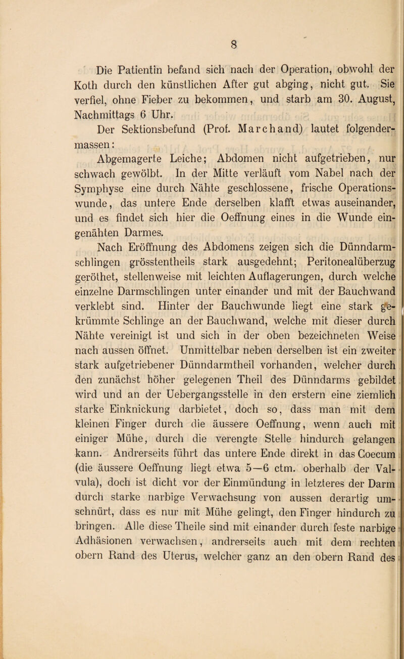Die Patientin befand sich nach der Operation, obwohl der Koth durch den künstlichen After gut abging, nicht gut. Sie verfiel, ohne Fieber zu bekommen, und starb am 30. August, Nachmittags 6 Uhr. Der Sektionsbefund (Prof. Marchand) lautet folgender- massen: Abgemagerte Leiche; Abdomen nicht aufgetrieben, nur schwach gewölbt. In der Mitte verläuft vom Nabel nach der Symphyse eine durch Nähte geschlossene, frische Operations¬ wunde, das untere Ende derselben klafft etwas auseinander, und es findet sich hier die Oeffnung eines in die Wunde ein¬ genähten Darmes. Nach Eröffnung des Abdomens zeigen sich die Dünndarm¬ schlingen grösstentheils stark ausgedehnt; Peritonealüberzug geröthet, stellenweise mit leichten Auflagerungen, durch welche einzelne Darmschlingen unter einander und mit der Bauchwand verklebt sind. Hinter der Bauchwunde liegt eine stark ge¬ krümmte Schlinge an der Bauchwand, welche mit dieser durch Nähte vereinigt ist und sich in der oben bezeichneten Weise nach aussen öffnet. Unmittelbar neben derselben ist ein zweiter stark aufgetriebener Dünndarmtheil vorhanden, welcher durch den zunächst höher gelegenen Theil des Dünndarms gebildet wird und an der Uebergangsstelle in den erstem eine ziemlich starke Einknickung darbietet, doch so, dass man mit dem kleinen Finger durch die äussere Oeffnung, wenn auch mit einiger Mühe, durch die verengte Stelle hindurch gelangen kann. Andrerseits führt das untere Ende direkt in das Goecum (die äussere Oeffnung liegt etwa 5—6 ctm. oberhalb der Val- vula), doch ist dicht vor der Einmündung in letzteres der Darm durch starke narbige Verwachsung von aussen derartig um¬ schnürt, dass es nur mit Mühe gelingt, den Finger hindurch zu bringen. Alle diese Theile sind mit einander durch feste narbige Adhäsionen verwachsen, andrerseits auch mit dem rechten obern Rand des Uterus, welcher ganz an den obern Rand des