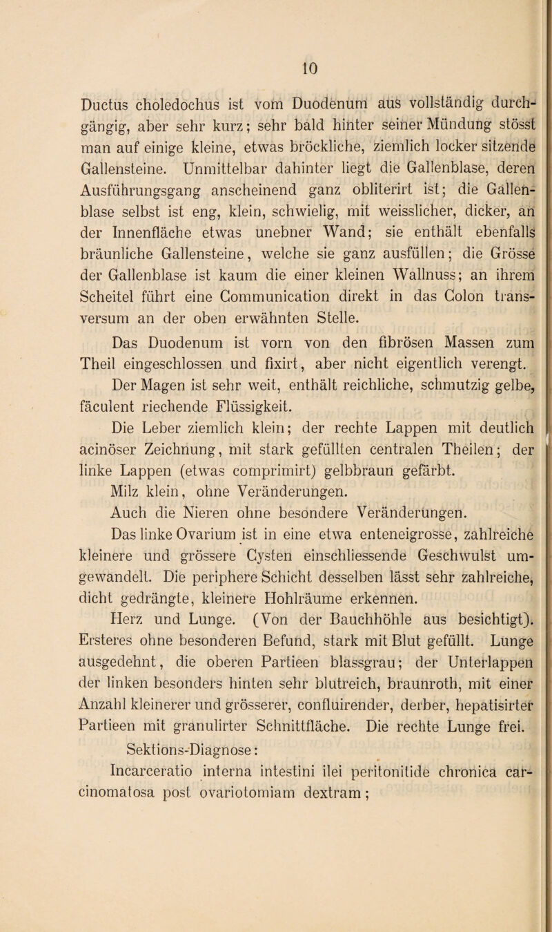 Ductus choledochus ist vom Duodenum aus vollständig durch¬ gängig, aber sehr kurz; sehr bald hinter seiner Mündung stösst man auf einige kleine, etwas bröckliche, ziemlich locker sitzende Gallensteine. Unmittelbar dahinter liegt die Gallenblase, deren Ausführungsgang anscheinend ganz obliterirt ist; die Gallen¬ blase selbst ist eng, klein, schwielig, mit weisslicher, dicker, an der Innenfläche etwas unebner Wand; sie enthält ebenfalls bräunliche Gallensteine, welche sie ganz ausfüllen; die Grösse der Gallenblase ist kaum die einer kleinen Wallnuss; an ihrem Scheitel führt eine Gommunication direkt in das Colon träns- versum an der oben erwähnten Stelle. Das Duodenum ist vorn von den fibrösen Massen zum Theil eingeschlossen und fixirt, aber nicht eigentlich verengt. Der Magen ist sehr weit, enthält reichliche, schmutzig gelbe, fäculent riechende Flüssigkeit. Die Leber ziemlich klein; der rechte Lappen mit deutlich acinöser Zeichnung, mit stark gefüllten centralen Theilen; der linke Lappen (etwas comprimirt) gelbbraun gefärbt. Milz klein, ohne Veränderungen. Auch die Nieren ohne besondere Veränderungen. Das linke Ovarium ist in eine etwa enteneigrosse, zahlreiche kleinere und grössere Cysten einschliessende Geschwulst um¬ gewandelt. Die periphere Schicht desselben lässt sehr zahlreiche, dicht gedrängte, kleinere Hohlräume erkennen. Herz und Lunge. (Von der Bauchhöhle aus besichtigt). Ersteres ohne besonderen Befund, stark mit Blut gefüllt. Lunge ausgedehnt, die oberen Partieen blassgrau; der Unterlappen der linken besonders hinten sehr blutreich, braunroth, mit einer Anzahl kleinerer und grösserer, confluirender, derber, hepatisirter Partieen mit granulirter Schnittfläche. Die rechte Lunge frei. Sektions-Diagnose: Incarceratio interna intestini ilei peritonitide chronica car- cinomatosa post ovariotomiam dextram;