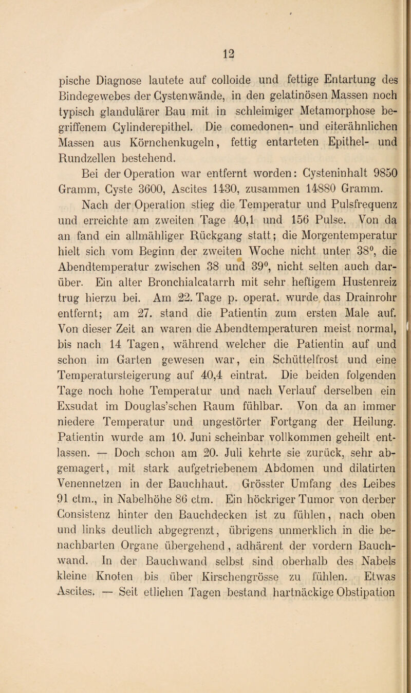 pische Diagnose lautete auf colloide und fettige Entartung des Bindegewebes der Gystenwände, in den gelatinösen Massen noch typisch glandulärer Bau mit in schleimiger Metamorphose be¬ griffenem Gylinderepithel. Die comedonen- und eiterähnlichen Massen aus Körnchenkugeln, fettig entarteten Epithel- und Rundzellen bestehend. Bei der Operation war entfernt worden: Cysteninhalt 9850 Gramm, Cyste 3600, Ascites 1430, zusammen 14880 Gramm. Nach der Operation stieg die Temperatur und Pulsfrequenz und erreichte am zweiten Tage 40,1 und 156 Pulse. Von da an fand ein allmähliger Rückgang statt; die Morgentemperatur hielt sich vom Beginn der zweiten Woche nicht unter 38°, die Abendtemperatur zwischen 38 und 39°, nicht selten auch dar¬ über. Ein alter Bronchialcatarrh mit sehr heftigem Hustenreiz trug hierzu bei. Am 22. Tage p. operat. wurde das Drainrohr entfernt; am 27. stand die Patientin zum ersten Male auf. Von dieser Zeit an waren die Abendtemperaturen meist normal, bis nach 14 Tagen, während welcher die Patientin auf und schon im Garten gewesen war, ein Schüttelfrost und eine Temperatursteigerung auf 40,4 eintrat. Die beiden folgenden Tage noch hohe Temperatur und nach Verlauf derselben ein Exsudat im Douglas’schen Raum fühlbar. Von da an immer niedere Temperatur und ungestörter Fortgang der Heilung. Patientin wurde am 10. Juni scheinbar vollkommen geheilt ent¬ lassen. — Doch schon am 20. Juli kehrte sie zurück, sehr ab¬ gemagert, mit stark aufgetriebenem Abdomen und dilatirten Venennetzen in der Bauchhaut. Grösster Umfang des Leibes 91 ctm., in Nabelhöhe 86 ctm. Ein höckriger Tumor von derber Consistenz hinter den Bauchdecken ist zu fühlen, nach oben und links deutlich abgegrenzt, übrigens unmerklich in die be¬ nachbarten Organe übergehend , adhärent der vordem Bauch¬ wand. In der Bauchwand selbst sind oberhalb des Nabels kleine Knoten bis über Kirschengrösse zu fühlen. Etwas Ascites. — Seit etlichen Tagen bestand hartnäckige Obstipation