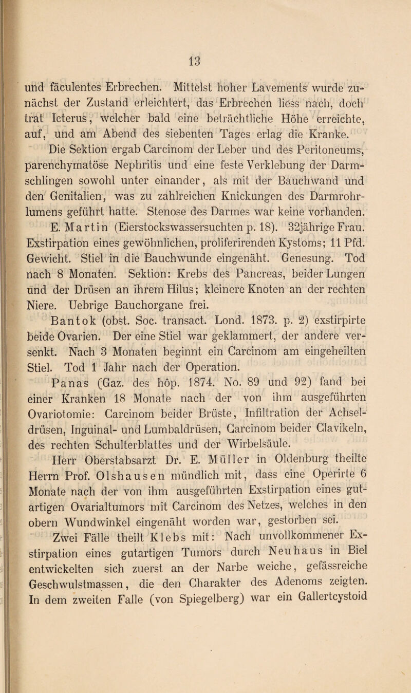 und fäculentes Erbrechen. Mittelst hoher Lavements wurde zu¬ nächst der Zustand erleichtert, das Erbrechen liess nach, doch trat Icterus, welcher bald eine beträchtliche Höhe erreichte, auf, und am Abend des siebenten Tages erlag die Kranke. Die Sektion ergab Carcinom der Leber und des Peritoneums, parenchymatöse Nephritis und eine feste Verklebung der Darm¬ schlingen sowohl unter einander, als mit der Bauchwand und den Genitalien, was zu zahlreichen Knickungen des Darmrohr¬ lumens geführt hatte. Stenose des Darmes war keine vorhanden. E. Martin (Eierstockswassersuchten p. 18). 32jährigeFrau. Exstirpation eines gewöhnlichen, proliferirenden Kystoms; 11 Pfd. Gewicht. Stiel in die Bauchwunde eingenäht. Genesung. Tod nach 8 Monaten. Sektion: Krebs des Pancreas, beider Lungen und der Drüsen an ihrem Hilus; kleinere Knoten an der rechten Niere. Uebrige Bauchorgane frei. Bantok (obst. Soc. transact. Lond. 1873. p. 2) exstirpirte beide Ovarien. Der eine Stiel war geklammert, der andere ver¬ senkt. Nach 3 Monaten beginnt ein Carcinom am eingeheilten Stiel. Tod 1 Jahr nach der Operation. Panas (Gaz. des hop. 1874. No. 89 und 92) fand bei einer Kranken 18 Monate nach der von ihm ausgeführten Ovariotomie: Carcinom beider Brüste, Infiltration der Achsel¬ drüsen, Inguinal- und Lumbaldrüsen, Carcinom beider Clavikeln, des rechten Schulterblattes und der Wirbelsäule. Herr Oberstabsarzt Dr. E. Müller in Oldenburg theilte Herrn Prof. Olshausen mündlich mit, dass eine Operirte 6 Monate nach der von ihm ausgeführten Exstirpation eines gut¬ artigen Ovarialtumors mit Carcinom des Netzes, welches in den obern Wundwinkel eingenäht worden war, gestorben sei. Zwei Fälle theilt Klebs mit: Nach unvollkommener Ex¬ stirpation eines gutartigen Tumors durch Neuhaus in Biel entwickelten sich zuerst an der Narbe weiche, gefässreiche Geschwulstmassen, die den Charakter des Adenoms zeigten. In dem zweiten Falle (von Spiegelberg) war ein Gallertcystoid