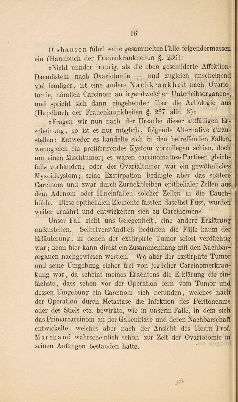 01s haus en führt seine gesammelten Fälle folgendermassen ein (Handbuch der Frauenkrankheiten §. 236): »Nicht minder traurig, als die eben geschilderte Affektion- Darmfisteln nach Ovariotomie — und zugleich anscheinend viel häufiger, ist eine andere Nachkrankheit nach Ovario¬ tomie, nämlich Carcinom an irgendwelchen Unterleibsorganen«, und spricht sich dann eingehender über die Aetiologie aus (Handbuch der Frauenkrankheiten §. 237. alin. 3): »Fragen wir nun nach der Ursache dieser auffälligen Er¬ scheinung , so ist es nur möglich , folgende Alternative aufzu¬ stellen: Entweder es handelte sich in den betreffenden Fällen, wenngleich ein proliferirendes Kystom vorzuliegen schien, doch um einen Mischtumor; es waren carcinomatöse Partieen gleich¬ falls vorhanden; oder der Ovarialtumor war ein gewöhnliches Myxoidkystom; seine Exstirpation bedingte aber das spätere Carcinom und zwar durch Zurückbleiben epithelialer Zellen aus f • , ■ I ■ 4 [ I dem Adenom oder Hineinfallen solcher Zellen in die Bauch¬ höhle. Diese epithelialen Elemente fassten daselbst Fuss, wurden weiter ernährt und entwickelten sich zu Carcinomen«. Unser Fall giebt uns Gelegenheit, eine andere Erklärung aufzustellen. Selbstverständlich bedürfen die Fälle kaum der Erläuterung, in denen der exstirpirte Tumor selbst verdächtig war; denn hier kann direkt ein Zusammenhang mit den Nachbar¬ organen nachgewiesen werden. Wo aber der exstirpirte Tumor und seine Umgebung sicher frei von jeglicher Carcinomerkran- kung war, da scheint meines Erachtens die Erklärung die ein¬ fachste, dass schon vor der Operation fern vom Tumor und dessen Umgebung ein Carcinom sich befunden, welches nach der Operation durch Metastase die Infektion des Peritoneums oder des Stiels etc. bewirkte, wie in unserm Falle, in dem sich das Primärcarcinom an der Gallenblase und deren Nachbarschaft entwickelte, welches aber nach der Ansicht des Herrn Prof. March and wahrscheinlich schon zur Zeit der Ovariotomie in seinen Anfängen bestanden hatte.
