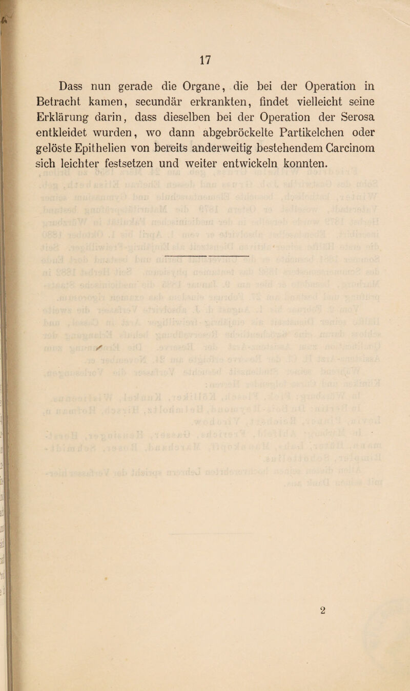 Dass nun gerade die Organe, die bei der Operation in Betracht kamen, secundär erkrankten, findet vielleicht seine Erklärung darin, dass dieselben bei der Operation der Serosa entkleidet wurden, wo dann abgebröckelte Partikelchen oder gelöste Epithelien von bereits anderweitig bestehendem Carcinom sich leichter festsetzen und weiter entwickeln konnten. 2