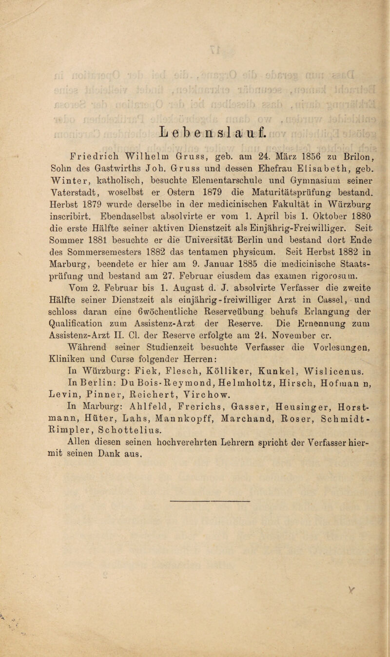 Lebenslauf. fl' : c i [foiiüd Jil >i ßj ■ ’ßiiriij ;i'K' . A i Friedrich Wilhelm Gruss, geb. am 24. März 1856 zu Brilon, Sohn des Gastwirths Joh. Gruss und dessen Ehefrau Elisabeth, geb. Winter, katholisch, besuchte Elementarschule und Gymnasium seiner Vaterstadt, woselbst er Ostern 1879 die Maturitätsprüfung bestand. Herbst 1879 wurde derselbe in der medicinischen Fakultät in Würzburg inscribirt. Ebendaselbst absolvirte er vom 1. April bis 1. Oktober 1880 die erste Hälfte seiner aktiven Dienstzeit als Einjahrig-Freiwilliger. Seit Sommer 1881 besuchte er die Universität Berlin und bestand dort Ende des Sommersemesters 1882 das tentamen physicum. Seit Herbst 1882 in Marburg, beendete er hier am 9. Januar 1885 die medicinische Staats¬ prüfung und bestand am 27. Februar eiusdem das examen rigorosum. Vom 2. Februar bis 1. August d. J. absolvirte Verfasser die zweite Hälfte seiner Dienstzeit als einjährig - freiwilliger Arzt in Cassel, und schloss daran eine ßwöchentliche Reserveübung behufs Erlangung der Qualification zum Assistenz-Arzt der Reserve. Die Ernennung zum Assistenz-Arzt II. CI. der Reserve erfolgte am 24. November er. Während seiner Studienzeit besuchte Verfasser die Vorlesungen, Kliniken und Curse folgender Herren: In Würzburg: Fiek, Flesch, Kölliker, Kunkel, Wislicenus. In Berlin: Du Bois-Reymond, Helmholtz, Hirsch, Hofmann, Levin, Pinner, Reichert, Virchow. In Marburg: Ahlfeld, Frerichs, Gasser, Heusinger, Horst¬ mann, Hüter, Lahs, Mannkopff, Marchand, Roser, Schmidt- Rimpier, Schottelius. Allen diesen seinen hochverehrten Lehrern spricht der Verfasser hier¬ mit seinen Dank aus. V