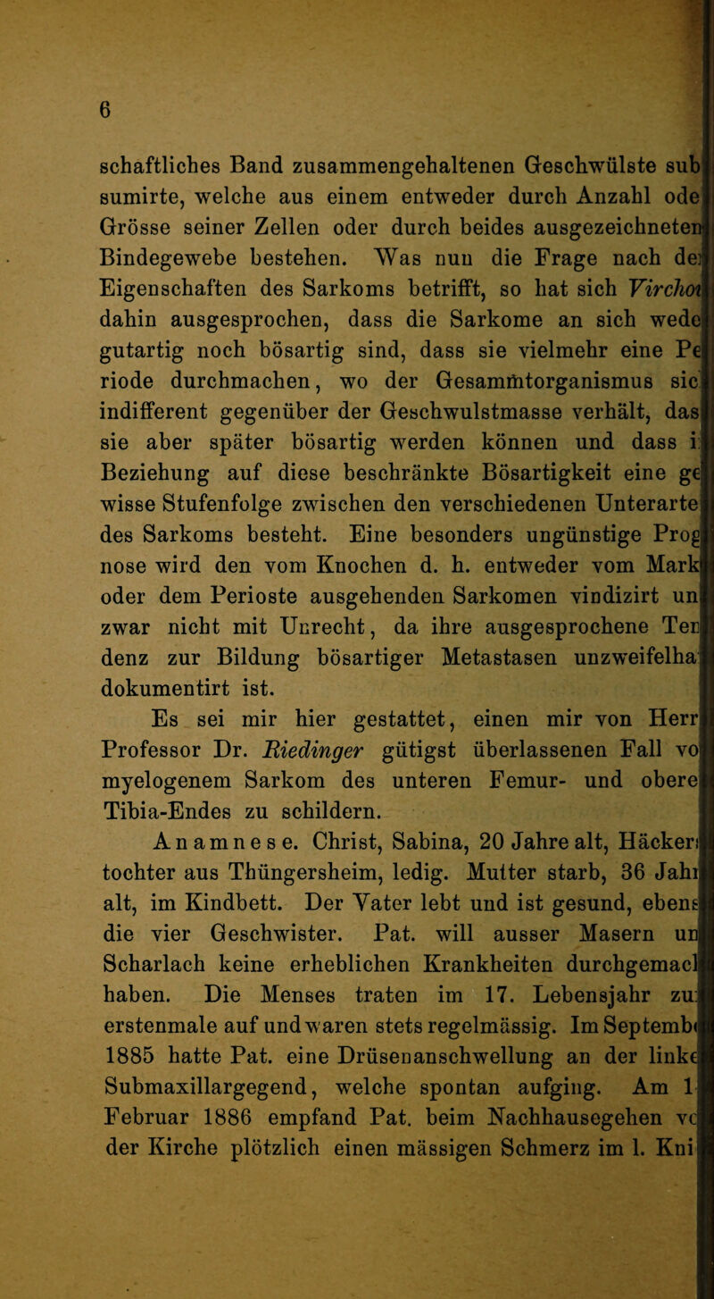 schaftliches Band zusammengehaltenen Geschwülste sub sumirte, welche aus einem entweder durch Anzahl ode Grösse seiner Zellen oder durch beides ausgezeichneten Bindegewebe bestehen. Was nun die Frage nach dej Eigenschaften des Sarkoms betrifft, so hat sich Virclm dahin ausgesprochen, dass die Sarkome an sich wede gutartig noch bösartig sind, dass sie vielmehr eine Pe riode durchmachen, wo der Gesamüitorganismus sic' indifferent gegenüber der Geschwulstmasse verhält, das sie aber später bösartig werden können und dass i: Beziehung auf diese beschränkte Bösartigkeit eine ge wisse Stufenfolge zwischen den verschiedenen Unterarte des Sarkoms besteht. Eine besonders ungünstige Prog nose wird den vom Knochen d. h. entweder vom Mark oder dem Perioste ausgehenden Sarkomen vindizirt uni zwar nicht mit Unrecht, da ihre ausgesprochene Ter denz zur Bildung bösartiger Metastasen unzweifelha] dokumentirt ist. | Es sei mir hier gestattet, einen mir von Herrl Professor Dr. B,iedinger gütigst überlassenen Fall vo] myelogenem Sarkom des unteren Femur- und obere] Tibia-Endes zu schildern. j Anamnese. Christ, Sabina, 20 Jahre alt, Häckerij tochter aus Thüngersheim, ledig. Mutter starb, 36 Jahij alt, im Kindbett. Der Vater lebt und ist gesund, ebengj die vier Geschwister. Pat. will ausser Masern unj Scharlach keine erheblichen Krankheiten durchgemaclj haben. Die Menses traten im 17. Lebensjahr zuJ erstenmale auf und waren stets regelmässig. ImSeptembJ 1885 hatte Pat. eine Drüsenanschwellung an der linkq Submaxillargegend, welche spontan aufging. Am ij Februar 1886 empfand Pat. beim Nachhausegehen vcj