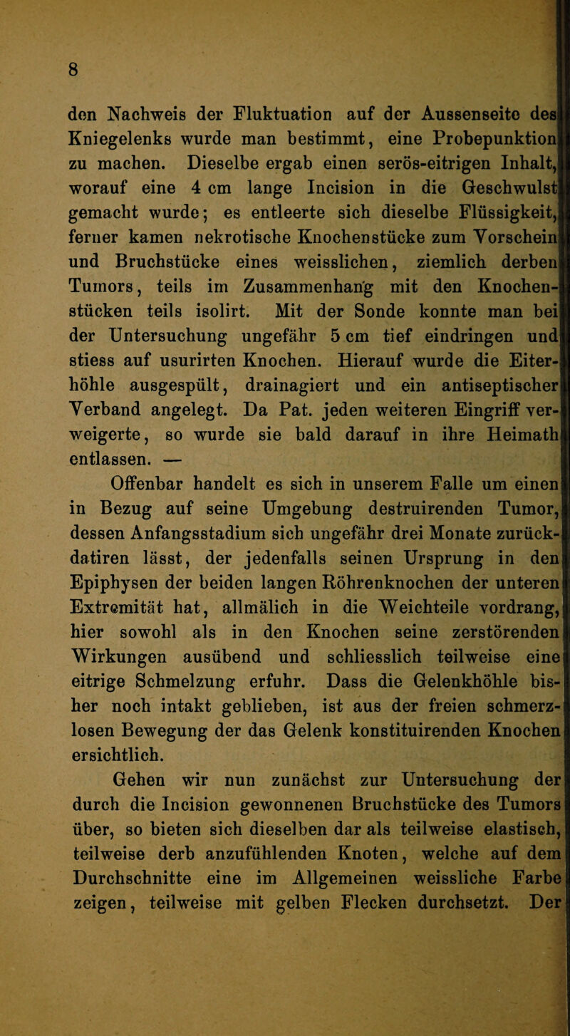 don Nachweis der Fluktuation auf der Aussenseite desH Kniegelenks wurde man bestimmt, eine ProbepunktionB zu machen. Dieselbe ergab einen serös-eitrigen Inhalt,■ worauf eine 4 cm lange Incision in die Geschwulst! gemacht wurde; es entleerte sich dieselbe Flüssigkeit,! ferner kamen nekrotische Knochenstücke zum Vorschein und Bruchstücke eines weisslichen, ziemlich derben Tumors, teils im Zusammenhang mit den Knochen¬ stücken teils isolirt. Mit der Sonde konnte man bei der Untersuchung ungefähr 5 cm tief eindringen und stiess auf usurirten Knochen. Hierauf wurde die Eiter¬ höhle ausgespült, drainagiert und ein antiseptischer Verband angelegt. Da Pat. jeden weiteren EingrifP ver¬ weigerte, so wurde sie bald darauf in ihre Heimath entlassen. — Offenbar handelt es sich in unserem Falle um einen in Bezug auf seine Umgebung destruirenden Tumor, dessen Anfangsstadium sich ungefähr drei Monate zurück- datiren lässt, der jedenfalls seinen Ursprung in den Epiphysen der beiden langen Röhrenknochen der unteren Extremität hat, allmälich in die Weichteile vordrang, hier sowohl als in den Knochen seine zerstörenden Wirkungen ausübend und schliesslich teilweise eine eitrige Schmelzung erfuhr. Dass die Gelenkhöhle bis¬ her noch intakt geblieben, ist aus der freien schmerz¬ losen Bewegung der das Gelenk konstituirenden Knochen ersichtlich. Gehen wir nun zunächst zur Untersuchung der durch die Incision gewonnenen Bruchstücke des Tumors über, so bieten sich dieselben dar als teilweise elastisch, teilweise derb anzufühlenden Knoten, welche auf dem Durchschnitte eine im Allgemeinen weissliche Farbe zeigen, teilweise mit gelben Flecken durchsetzt. Der