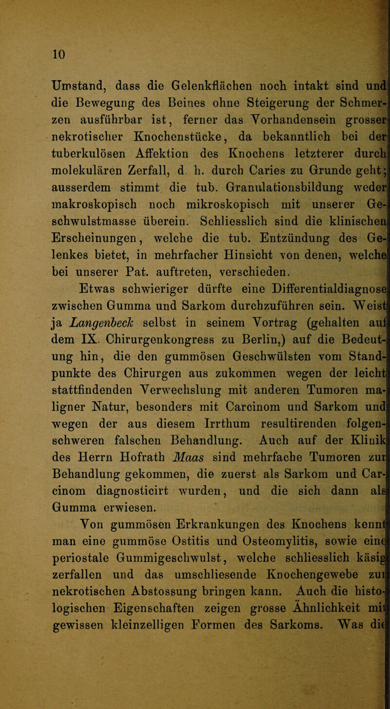 Uinstand, dass die Gelenkflächen noch intakt sind und die Bewegung des Beines ohne Steigerung der Schmer¬ zen ausführbar ist, ferner das Yorhandensein grosser nekrotischer Knochenstücke, da bekanntlich bei der tuberkulösen Affektion des Knochens letzterer durch molekularen Zerfall, d. h. durch Caries zu Grunde geht; ausserdem stimmt die tub. Granulationsbildung weder makroskopisch noch mikroskopisch mit unserer Ge¬ schwulstmasse überein. Schliesslich sind die klinischen Erscheinungen, welche die tub. Entzündung des Ge¬ lenkes bietet, in mehrfacher Hinsicht Yon denen, welche bei unserer Pat. auftreten, verschieden. Etwas schwieriger dürfte eine Differentialdiagnose zwischen Gumma und Sarkom durchzuführen sein. Weist ja LangenbecJc selbst in seinem Yortrag (gehalten auf dem IX. Chirurgenkongress zu Berlin,) auf die Bedeut¬ ung hin, die den gummösen Geschwülsten vom Stand¬ punkte des Chirurgen aus zukommen wegen der leicht stattfindenden Yerwechslung mit anderen Tumoren ma¬ ligner Katur, besonders mit Carcinom und Sarkom und wegen der aus diesem Irrthum resultirenden folgen¬ schweren falschen Behandlung. Auch auf der Klinik des Herrn Hofrath Maas sind mehrfache Tumoren zur Behandlung gekommen, die zuerst als Sarkom und Car¬ cinom diagnosticirt wurden, und die sich dann als Gumma erwiesen. Yon gummösen Erkrankungen des Knochens kennt man eine gummöse Ostitis und Osteomylitis, sowie eine periostale Gummigeschwulst, welche schliesslich käsig zerfallen und das umschliesende Knochengewebe zui nekrotischen Abstossung bringen kann. Auch die histo- _ •• logischen Eigenschaften zeigen grosse Ähnlichkeit mil gewissen kleinzelligen Formen des Sarkoms. Was dh