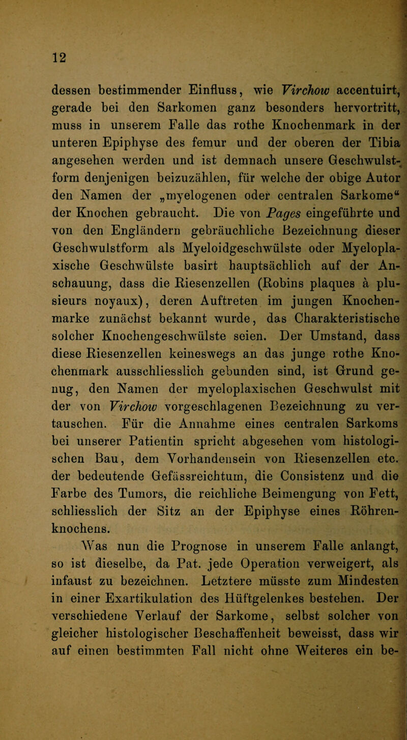 dessen bestimmender Einfluss, wie Virchow accentuirt, gerade bei den Sarkomen ganz besonders hervortritt,, muss in unserem Falle das rothe Knochenmark in der unteren Epiphyse des femur und der oberen der Tibia angesehen werden und ist demnach unsere Geschwulst¬ form denjenigen beizuzählen, für welche der obige Autor den Namen der „myelogenen oder centralen Sarkome“ der Knochen gebraucht. Die von Fages eingeführte und von den Engländern gebräuchliche Bezeichnung dieser Geschwulstform als Myeloidgeschwülste oder Myelopla- xische Geschwülste basirt hauptsächlich auf der An¬ schauung, dass die Riesenzellen (Robins plaques ä plu- sieurs noyaux), deren Auftreten im jungen Knochen¬ marke zunächst bekannt wurde, das Charakteristische solcher Knochengeschwülste seien. Der Umstand, dass diese Riesenzellen keineswegs an das junge rothe Kno¬ chenmark ausschliesslich gebunden sind, ist Grund ge¬ nug, den Namen der myeloplaxischen Geschwulst mit der von Virchow vorgeschlagenen Bezeichnung zu ver¬ tauschen. Für die Annahme eines centralen Sarkoms bei unserer Patientin spricht abgesehen vom histologi¬ schen Bau, dem Vorhandensein von Riesenzellen etc. der bedeutende Gefässreichturn, die Consistenz und die Farbe des Tumors, die reichliche Beimengung von Fett, schliesslich der Sitz an der Epiphyse eines Röhren¬ knochens. Was nun die Prognose in unserem Falle anlangt, so ist dieselbe, da Pat. jede Operation verweigert, als infaust zu bezeichnen. Letztere müsste zum Mindesten in einer Exartikulation des Hüftgelenkes bestehen. Der verschiedene Verlauf der Sarkome, selbst solcher von gleicher histologischer Beschaffenheit beweisst, dass wir auf einen bestimmten Fall nicht ohne Weiteres ein be-