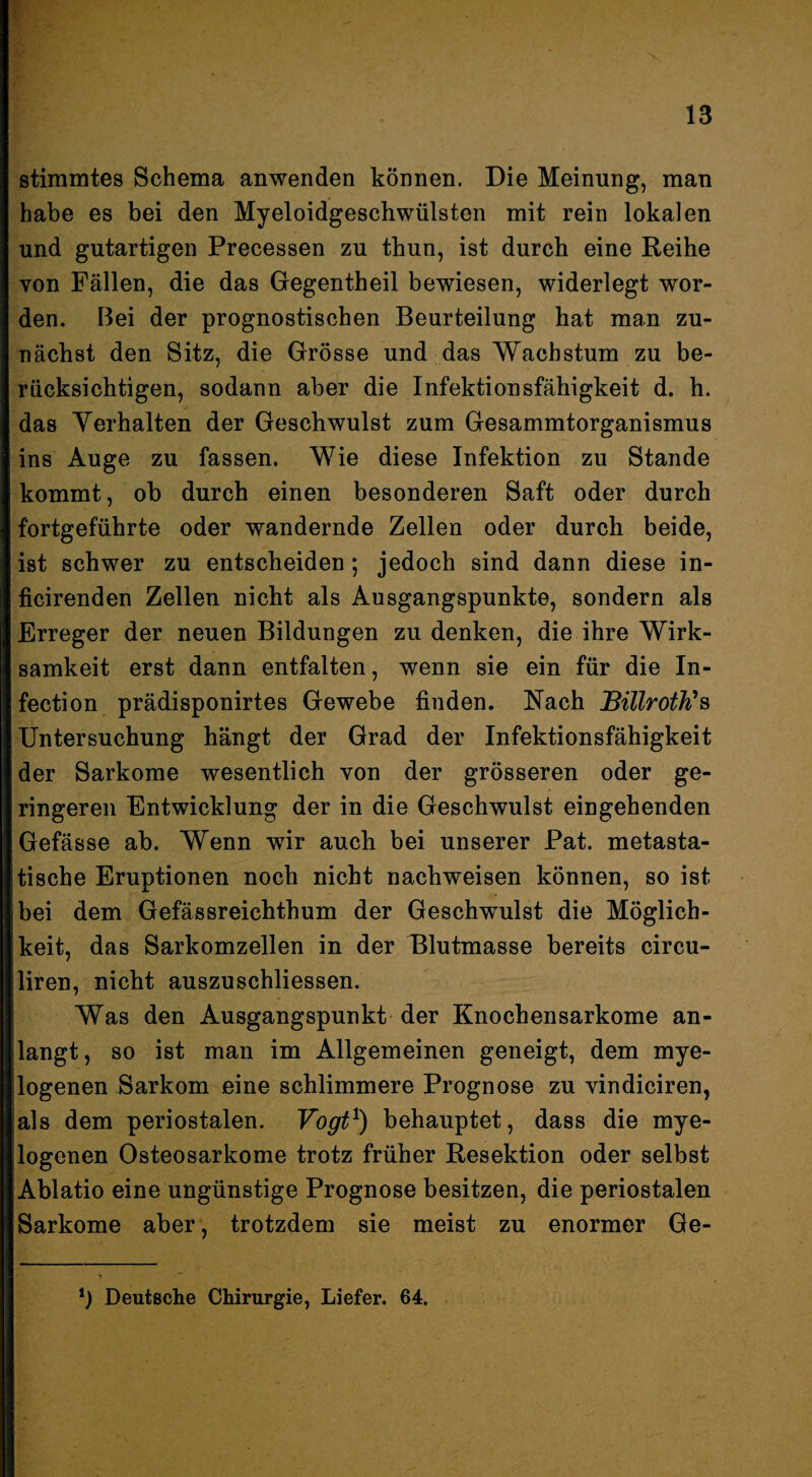 stimmtes Schema anwenden können. Die Meinung, man habe es bei den Myeloidgeschwülsten mit rein lokalen und gutartigen Precessen zu thun, ist durch eine Reihe von Fällen, die das Gegentheil bewiesen, widerlegt wor¬ den. Bei der prognostischen Beurteilung hat man zu¬ nächst den Sitz, die Grösse und das Wachstum zu be¬ rücksichtigen, sodann aber die Infektionsfähigkeit d. h. das Yerhalten der Geschwulst zum Gesammtorganismus ins Auge zu fassen. Wie diese Infektion zu Stande kommt, ob durch einen besonderen Saft oder durch fortgeführte oder wandernde Zellen oder durch beide, ist schwer zu entscheiden; jedoch sind dann diese in- ficirenden Zellen nicht als Ausgangspunkte, sondern als Erreger der neuen Bildungen zu denken, die ihre Wirk¬ samkeit erst dann entfalten, wenn sie ein für die In- fection prädisponirtes Gewebe finden. Nach BillrotJC^ Untersuchung hängt der Grad der Infektionsfähigkeit der Sarkome wesentlich von der grösseren oder ge¬ ringeren Entwicklung der in die Geschwulst eingehenden Gefässe ab. Wenn wir auch bei unserer Pat. metasta¬ tische Eruptionen noch nicht nachweisen können, so ist bei dem Gefässreichthum der Geschwulst die Möglich¬ keit, das Sarkomzellen in der Blutmasse bereits circu- liren, nicht auszuschliessen. Was den Ausgangspunkt der Knochensarkome an¬ langt, so ist man im Allgemeinen geneigt, dem mye¬ logenen Sarkom eine schlimmere Prognose zu vindiciren, als dem periostalen. Vogt^) behauptet, dass die mye¬ logenen Osteosarkome trotz früher Resektion oder selbst Ablatio eine ungünstige Prognose besitzen, die periostalen Sarkome aber, trotzdem sie meist zu enormer Ge- *) Deutsche Chirurgie, Liefer. 64.