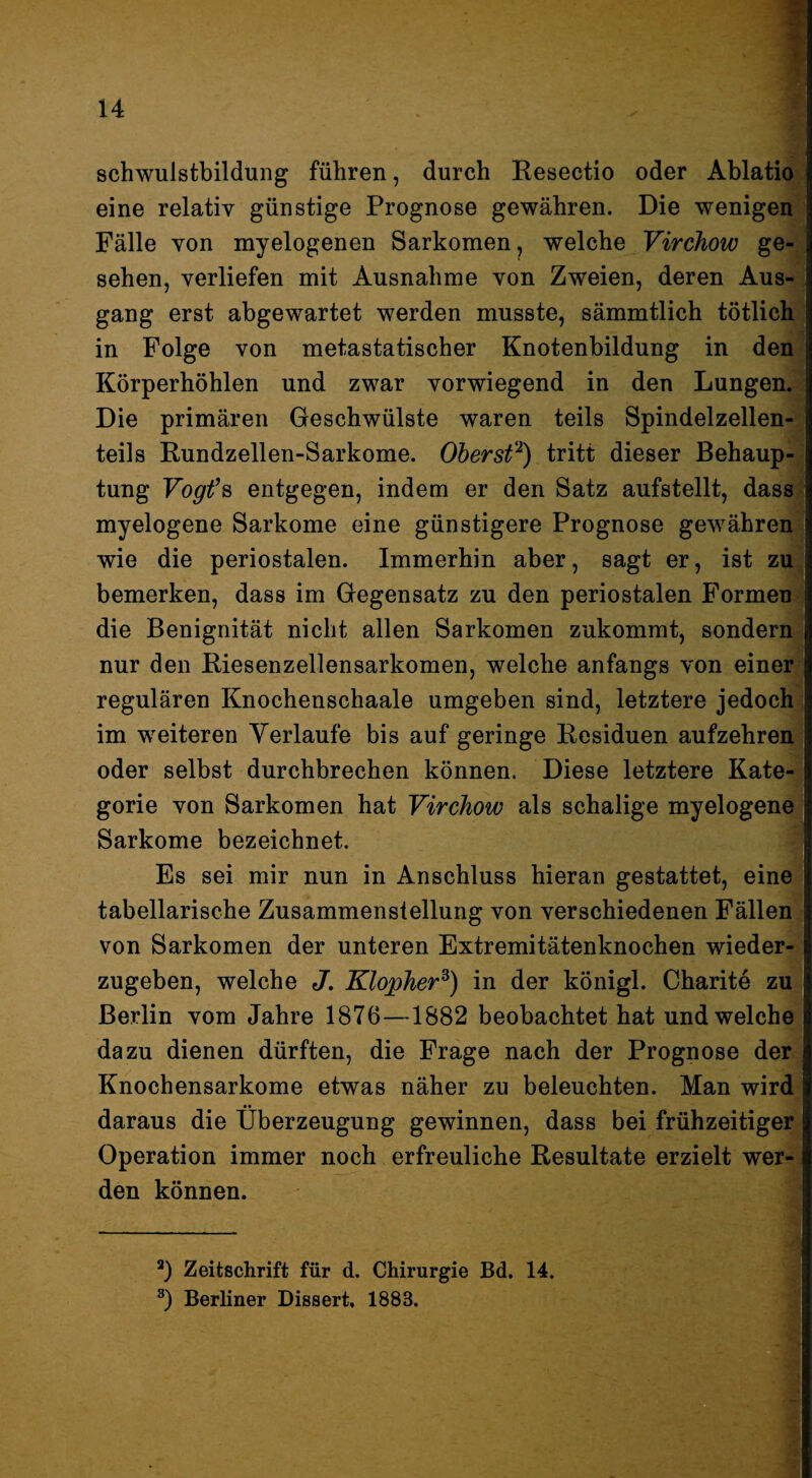 Schwulstbildung führen, durch Resectio oder Ablati^ eine relativ günstige Prognose gewähren. Die wenigen| Fälle von myelogenen Sarkomen, welche Virchow ge-| sehen, verliefen mit Ausnahme von Zweien, deren Aus-^ gang erst abgewartet werden musste, sämmtlich tötlich' in Folge von metastatischer Knotenbildung in den^ Körperhöhlen und zwar vorwiegend in den Lungen. Die primären Geschwülste waren teils Spindelzellen¬ teils Rundzellen-Sarkome. Oberst'^) tritt dieser Behaup¬ tung Vogfs entgegen, indem er den Satz aufstellt, dass myelogene Sarkome eine günstigere Prognose gewähren wie die periostalen. Immerhin aber, sagt er, ist zuj bemerken, dass im Gegensatz zu den periostalen Formen« die Benignität nicht allen Sarkomen zukommt, sondern| nur den Riesenzellensarkomen, welche anfangs von einer! regulären Knochenschaale umgeben sind, letztere jedoch^j im weiteren Verlaufe bis auf geringe Residuen aufzehren oder selbst durchbrechen können. Diese letztere Kate-^i gorie von Sarkomen hat Virchow als schalige myelogen^ Sarkome bezeichnet. Es sei mir nun in Anschluss hieran gestattet, ein^ tabellarische Zusammenstellung von verschiedenen Fällen^ von Sarkomen der unteren Extremitätenknochen wiederS zugeben, welche J. Klopher^) in der königl. Charite ziül Berlin vom Jahre 1876—1882 beobachtet hat und welche I dazu dienen dürften, die Frage nach der Prognose derS Knochensarkome etwas näher zu beleuchten. Man wird! daraus die Überzeugung gewinnen, dass bei frühzeitige^ Operation immer noch erfreuliche Resultate erzielt werS den können. ^ Zeitschrift für d. Chirurgie Bd. 14. Berliner Dissert, 1883.