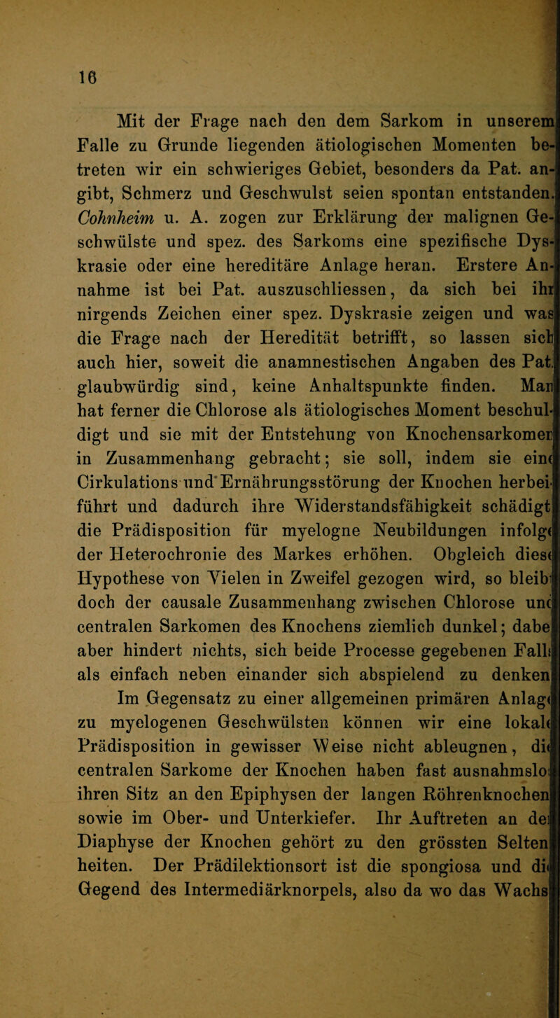 Mit der Frage nach den dem Sarkom in unserem Falle zu Grunde liegenden ätiologischen Momenten be¬ treten wir ein schwieriges Gebiet, besonders da Pat. an¬ gibt, Schmerz und Geschwulst seien spontan entstanden. CoJinheim u. A. zogen zur Erklärung der malignen Ge¬ schwülste und spez. des Sarkoms eine spezifische Dys- krasie oder eine hereditäre Anlage heran. Erstere An¬ nahme ist bei Pat. auszuschliessen, da sich bei ihr nirgends Zeichen einer spez. Dyskrasie zeigen und was die Frage nach der Heredität betrifft, so lassen sich auch hier, soweit die anamnestischen Angaben des Pat, glaubwürdig sind, keine Anhaltspunkte finden. Man hat ferner die Chlorose als ätiologisches Moment beschul¬ digt und sie mit der Entstehung von Knochensarkomer in Zusammenhang gebracht; sie soll, indem sie ein( Cirkulations und*Ernährungsstörung der Knochen herbei- führt und dadurch ihre Widerstandsfähigkeit schädigt die Prädisposition für myelogne Neubildungen infolg« der Heterochronie des Markes erhöhen. Obgleich dies« Hypothese von Yielen in Zweifel gezogen wird, so bleib' doch der causale Zusammenhang zwischen Chlorose unc centralen Sarkomen des Knochens ziemlich dunkel; dabe aber hindert nichts, sich beide Processe gegebenen Falh als einfach neben einander sich abspielend zu denken Im Gegensatz zu einer allgemeinen primären Anlag« zu myelogenen Geschwülsten können wir eine lokal« Prädisposition in gewisser Weise nicht ableugnen, di« centralen Sarkome der Knochen haben fast ausnahmslo: ihren Sitz an den Epiphysen der langen Röhrenknochen sowie im Ober- und Unterkiefer. Ihr Auftreten an dei Diaphyse der Knochen gehört zu den grössten Selten heiten. Der Prädilektionsort ist die spongiosa und di< Gegend des Intermediär kn orpels, also da wo das Wachs