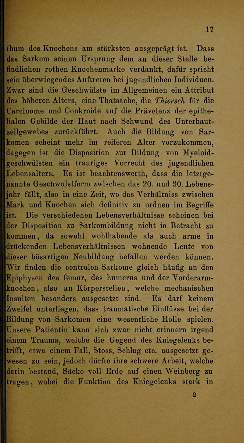 thum des Knochens am stärksten ausgeprägt ist. Dass das Sarkom seinen Ursprung dem an dieser Stelle be¬ findlichen rothen Knochenmarke verdankt, dafür spricht sein überwiegendes Auftreten bei jugendlichen Individuen. Zwar sind die Geschwülste im Allgemeinen ein Attribut des höheren Alters, eine Thatsache, die Thiersch für die Carcinome und Conkroide auf die Prävelenz der epithe¬ lialen Gebilde der Haut nach Schwund des Unterhaut¬ zellgewebes zurückführt. Auch die Bildung von Sar¬ komen scheint mehr im reiferen Alter vorzukommen, dagegen ist die Disposition zur Bildung von Myeloid- geschwülsten ein trauriges Yorrecht des jugendlichen Lebensalters. Es ist beachtenswerth, dass die letztge¬ nannte Geschwulstform zwischen das 20. und 30. Lebens¬ jahr fällt, also in eine Zeit, wo das Yerhältniss zwischen Mark und Knochen sich definitiv zu ordnen im Begriffe ist* Die verschiedenen Lebensverhältnisse scheinen bei der Disposition zu Sarkombildung nicht in Betracht zu kommen, da sowohl wohlhabende als auch arme in drückenden Lebensverhältnissen wohnende Leute von dieser bösartigen Neubildung befallen werden können. Wir finden die centralen Sarkome gleich häufig an den Epiphysen des femur, des humerus und der Yorderarm- knochen, also an Körperstellen, welche mechanischen Insulten besonders ausgesetzt sind. Es darf keinem Zweifel unterliegen, dass traumatische Einflüsse bei der Bildung von Sarkomen eine wesentliche Rolle spielen. [Unsere Patientin kann sich zwar nicht erinnern irgend einem Trauma, welche die Gegend des Kniegelenks be- pifft, etwa einem Fall, Stoss, Schlag etc. ausgesetzt ge¬ wesen zu sein, jedoch dürfte ihre schwere Arbeit, welche darin bestand, Säcke voll Erde auf einen Weinberg zu tragen, wobei die Funktion des Kniegelenks stark in 2