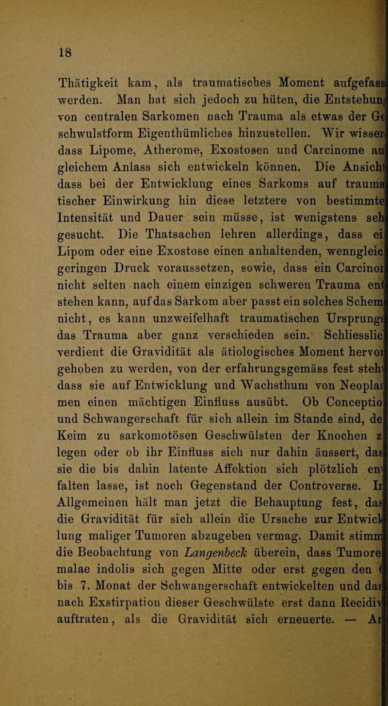 Thätigkeit kam, als traumatisckes Moment aufgefass werden. Man hat sich jedoch zu hüten, die Entstehunj von centralen Sarkomen nach Trauma als etwas der Ge schwulstform Eigenthümliches hinzustellen. Wir wissen dass Lipome, Atherome, Exostosen und Carcinome au gleichem Anlass sieh entwickeln können. Die Ansicht dass bei der Entwicklung eines Sarkoms auf trauma tischer Einwirkung hin diese letztere von bestimmte Intensität und Dauer sein müsse, ist wenigstens seh gesueht. Die Thatsachen lehren allerdings, dass ei Lipom oder eine Exostose einen anhaltenden, wenngleic geringen Druck voraussetzen, sowie, dass ein Carcinoi nicht selten nach einem einzigen schweren Trauma eni stehen kann, auf das Sarkom aber passt ein solches Schern nicht, es kann unzweifelhaft traumatischen Ursprungs das Trauma aber ganz verschieden sein. Schliesslic verdient die Gravidität als ätiologisches Moment hervoi gehoben zu werden, von der erfahrungsgemäss fest stehi dass sie auf Entwicklung und Wachsthum von Neoplas men einen mächtigen Einfluss ausübt. Ob Conceptio und Schwangerschaft für sich allein im Stande sind, de Keim zu sarkomotösen Geschwülsten der Knochen z legen oder ob ihr Einfluss sich nur dahin äussert, das sie die bis dahin latente Affektion sich plötzlich eni falten lasse, ist noch Gegenstand der Controverse. Ii Allgemeinen hält man jetzt die Behauptung fest, das die Gravidität für sich allein die Ursache zur Entwicl lung maliger Tumoren abzugeben vermag. Damit stimm die Beobachtung von Langenbeck überein, dass Tumore malae indolis sich gegen Mitte oder erst gegen den ( bis 7. Monat der Schwangerschaft entwickelten und das nach Exstirpation dieser Geschwülste erst dann Recidiv auftraten, als die Gravidität sich erneuerte. — Ai