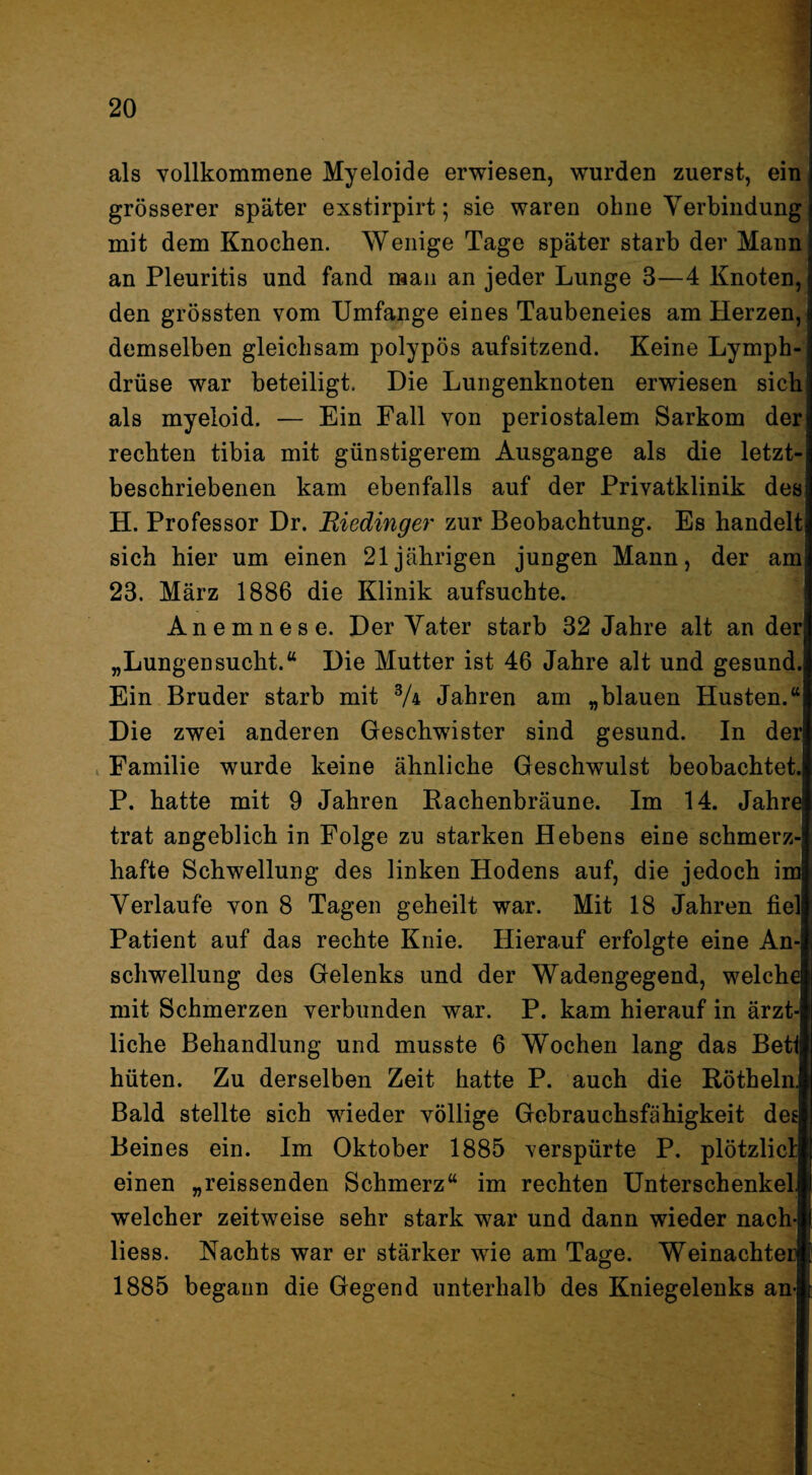 als vollkommene Myeloide erwiesen, wurden zuerst, ein grösserer später exstirpirt; sie waren ohne Verbindung mit dem Knochen. Wenige Tage später starb der Mann an Pleuritis und fand mau an jeder Lunge 3—4 Knoten, den grössten vom Umfange eines Taubeneies am Herzen, demselben gleichsam polypös aufsitzend. Keine Lymph- drüse war beteiligt. Die Lungenknoten erwiesen sich als myeloid. — Ein Fall von periostalem Sarkom der rechten tibia mit günstigerem Ausgange als die letzt¬ beschriebenen kam ebenfalls auf der Privatklinik des H. Professor Dr. Riedinger zur Beobachtung. Es handelt sich hier um einen 21jährigen jungen Mann, der am 23. März 1886 die Klinik aufsuchte. Anemnese. Der Vater starb 32 Jahre alt an der „Lungensucht.“ Die Mutter ist 46 Jahre alt und gesund. Ein Bruder starb mit % Jahren am „blauen Husten.“ Die zwei anderen Geschwister sind gesund. In der . Familie wurde keine ähnliche Geschwulst beobachtet. P. hatte mit 9 Jahren Rachenbräune. Im 14. Jahre trat angeblich in Folge zu starken Hebens eine schmerz¬ hafte Schwellung des linken Hodens auf, die jedoch im Verlaufe von 8 Tagen geheilt war. Mit 18 Jahren fiel Patient auf das rechte Knie. Hierauf erfolgte eine An¬ schwellung des Gelenks und der Wadengegend, welche mit Schmerzen verbunden war. P. kam hierauf in ärzt¬ liche Behandlung und musste 6 Wochen lang das Bett hüten. Zu derselben Zeit hatte P. auch die Rötheln, Bald stellte sich wieder völlige Gebrauchsfähigkeit def Beines ein. Im Oktober 1885 verspürte P. plötzlici einen „reissenden Schmerz“ im rechten Unterschenkel welcher zeitweise sehr stark war und dann wieder nach- Hess. Nachts war er stärker wie am Tage. Weinachter 1885 begann die Gegend unterhalb des Kniegelenks an-