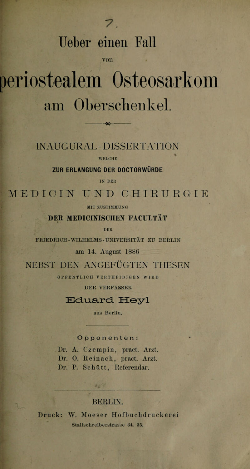 Ueber einen Fall von periostealem Osteosarkom am Oberschenkel. -$£>- INAUGUR AL - DISSERTATION % WELCHE ZUR ERLANGUNG DER DOCTORWÜRDE IN DER MED IC INT UND CHIRURGIE MIT ZUSTIMMUNG DER MEDICINISCHEN FACULTÄT i - DER FRIEDRICH-WILHELMS-UNIVERSITÄT ZU BERLIN am 14. August 188G NEBST DEN ANGEFÜGTEN THESEN ÖFFENTLICH VERTHFIDIGEN WIRD DER VERFASSER Eö.uia.rci Heyl aus Berlin. Opponenten: Dr. A. Czempin, pract. Arzt. Dr. 0. Re in ach, pract. Arzt. Dr. P. Schütt, Referendar. BERLIN. Druck: W. Moeser Hofhuchdruckerei Stallschreiberstrasse 34. 35.