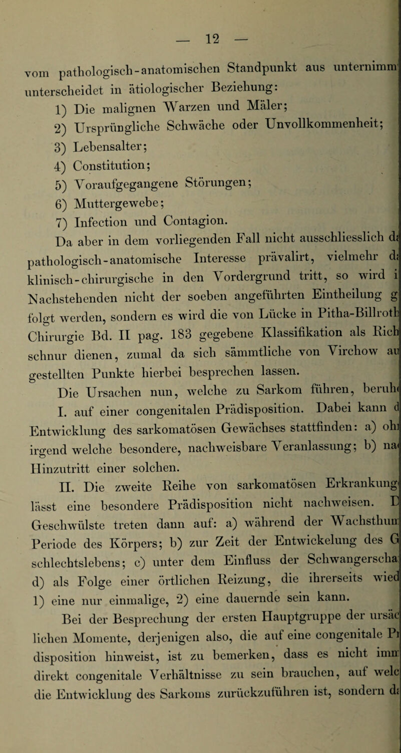 vom pathologisch-anatomischen Standpunkt aus unternimm unterscheidet in ätiologischer Beziehung. 1) Die malignen Warzen und Maler; 2) Ursprüngliche Schwäche oder Unvollkommenheit; 3) Lebensalter; 4) Constitution; 5) Voraufgegangene Störungen; 6) Muttergewebe; 7) Infection und Contagion. Da aber in dem vorliegenden Fall nicht ausschliesslich d; pathologisch-anatomische Interesse prävalirt, vielmehr dj klinisch-chirurgische in den Vordergrund tritt, so wird i Nachstehenden nicht der soeben angeführten Emtheilung g folgt werden, sondern es wird die von Lücke in Pitha-Billroth Chirurgie Bd. II pag. 183 gegebene Klassifikation als Rieh schnür dienen, zumal da sich sämmtliche von Virchow au gestellten Punkte hierbei besprechen lassen. Die Ursachen nun, welche zu Sarkom führen, beruh* I. auf einer congenitalen Prädisposition. Dabei kann d Entwicklung des sarkomatösen Gewächses stattfinden: a) ohi irgendwelche besondere, nachweisbare \ eranlassung; b) na* Hinzutritt einer solchen. II. Die zweite Reihe von sarkomatösen Erkrankung lässt eine besondere Prädisposition nicht nachweisen. B Geschwülste treten dann auf: a) während der Maihsthun Periode des Körpers; b) zur Zeit der Entwickelung des G schlechtslebens; c) unter dem Einfluss der Schwangerscha. d) als Folge einer örtlichen Reizung, die ihrerseits wied 1) eine nur einmalige, 2) eine dauernde sein kann. Bei der Besprechung der ersten Hauptgruppe der ursäc liehen Momente, derjenigen also, die auf eine congenitale Pi disposition hinweist, ist zu bemerken, dass es nicht imrr direkt congenitale Verhältnisse zu sein brauchen, auf welc die Entwicklung des Sarkoms zurückzuführen ist, sondern d<