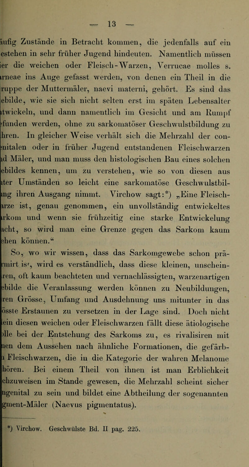 äufig Zustände in Betracht kommen, die jedenfalls auf ein estehen in sehr früher Jugend hindeuten. Namentlich müssen ier die weichen oder Fleisch-Warzen, Verrucae molles s. irneae ins Auge gefasst werden, von denen ein Theil in die ruppe der Muttermäler, naevi materni, gehört. Es sind das ebilde, wie sie sich nicht selten erst im späten Lebensalter itwickeln, und dann namentlich im Gesicht und am Rumpf ifunden werden, ohne zu sarkomatöser Geschwulstbildung zu hren. In gleicher Weise verhält sich die Mehrzahl der con- snitalen oder in früher Jugend entstandenen Fleischwarzen id Mäler, und man muss den histologischen Bau eines solchen ebildes kennen, um zu verstehen, wie so von diesen aus iter Umständen so leicht eine sarkomatöse Geschwulstbil- ing ihren Ausgang nimmt. Virchow sagt:*) „Eine Fleisch- irze ist, genau genommen, ein unvollständig entwickeltes trkom und wenn sie frühzeitig eine starke Entwickelung acht, so wird man eine Grenze gegen das Sarkom kaum ehen können.“ So, wo wir wissen, dass das Sarkomgewebe schon prä- rmirt isr, wird es verständlich, dass diese kleinen, unschein- ren, oft kaum beachteten und vernachlässigten, warzenartigen ebilde die Veranlassung werden können zu Neubildungen, ren Grösse, Umfang und Ausdehnung uns mitunter in das össte Erstaunen zu versetzen in der Lage sind. Doch nicht ein diesen weichen oder Fleischwarzen fällt diese ätiologische die bei der Entstehung des Sarkoms zu, es rivalisiren mit nen dem Aussehen nach ähnliche Formationen, die gefärb- l Fleischwarzen, die in die Kategorie der wahren Melanome hören. Bei einem Theil von ihnen ist man Erblichkeit chzuweisen im Stande gewesen, die Mehrzahl scheint sicher ngenital zu sein und bildet eine Abtheilung der sogenannten gment-Mäler (Naevus pigmentatus).