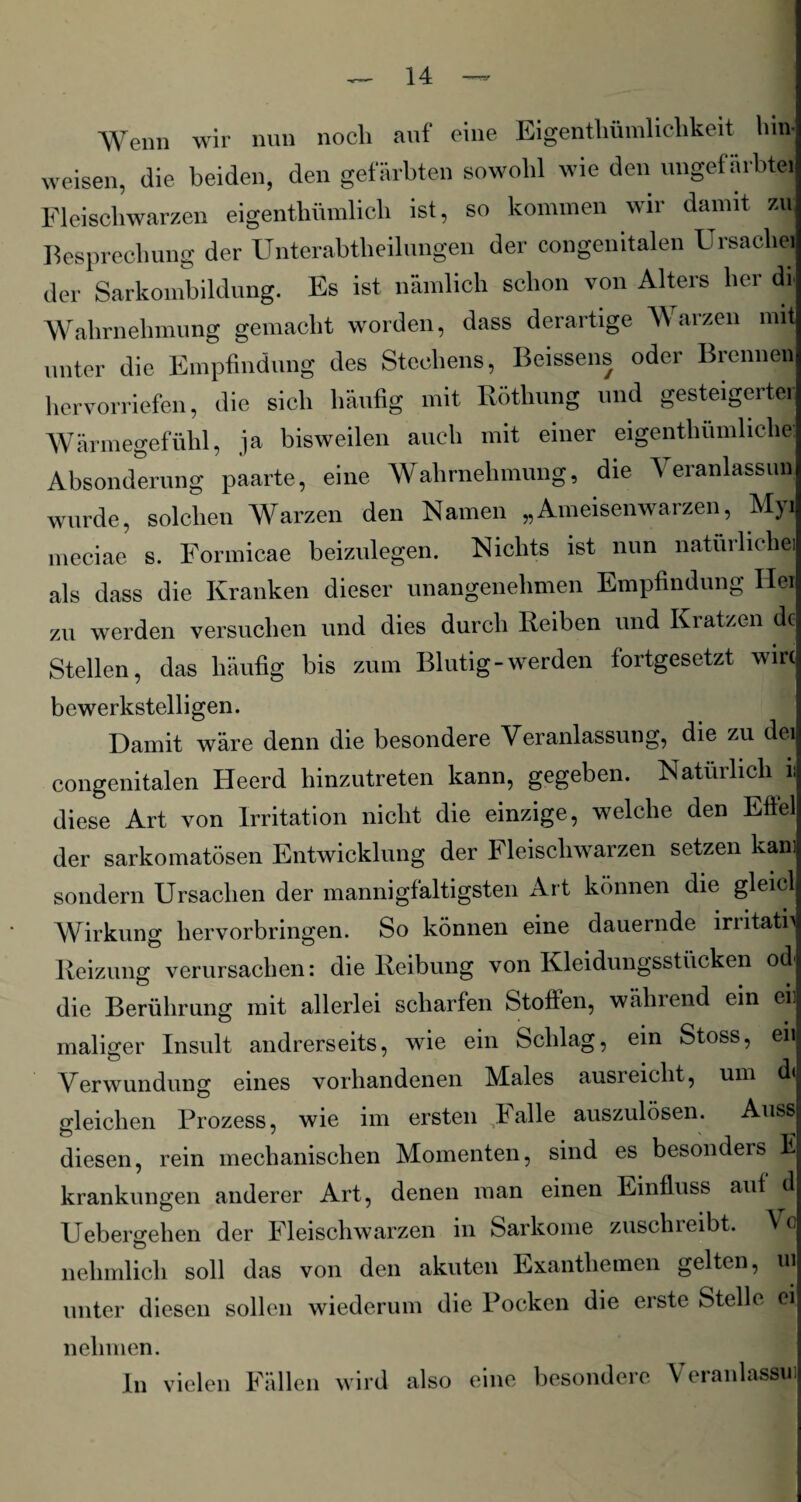 Wenn wir nun nocli auf eine Eigenthümliclikeit hin- weisen, die beiden, den gefärbten sowohl wie den ungefärbte! Fleischwarzen eigentümlich ist, so kommen wir damit zu. Besprechung der Unterabteilungen der congenitalen Ursache! der Sarkombildung. Es ist nämlich schon von Alters her di Wahrnehmung gemacht worden, dass derartige Warzen mit unter die Empfindung des Stechens, Beissens oder Brennen hervorriefen, die sich häufig mit Rötung und gesteigerte. Wärmegefühl, ja bisweilen auch mit einer eigentümliche: Absonderung paarte, eine Wahrnehmung, die V eranlassun wurde, solchen Warzen den Namen „Ameisenwarzen, Myi rneciae s. Formicae beizulegen. Nichts ist nun natürliche! als dass die Kranken dieser unangenehmen Empfindung Hei zu werden versuchen und dies durch Reiben und Kratzen de Stellen, das häufig bis zum Blutig-werden fortgesetzt wiw bewerkstelligen. Damit wäre denn die besondere Veranlassung, die zu dei congenitalen Heerd hinzutreten kann, gegeben. Natürlich ii diese Art von Irritation nicht die einzige, welche den Eftel der sarkomatösen Entwicklung der Fleischwarzen setzen kam sondern Ursachen der mannigfaltigsten Art können die gleicl Wirkung hervorbringen. So können eine dauernde irritatn Reizung verursachen: die Reibung von Kleidungsstücken od die Berührung mit allerlei scharfen Stoffen, wählend ein eil maliger Insult andrerseits, wie ein Schlag, ein Stoss, eil Verwundung eines vorhandenen Males ausreicht, um d< gleichen Prozess, wie im ersten ..Falle auszulösen. Auss diesen, rein mechanischen Momenten, sind es besonders E krankungen anderer Art, denen man einen Einfluss auf d Uebergehen der Fleischwarzen in Sarkome zuschreibt. Vc nehmlich soll das von den akuten Exanthemen gelten, ui unter diesen sollen wiederum die Pocken die erste Stelle ei nehmen. In vielen Fällen wird also eine besondere Veranlassm