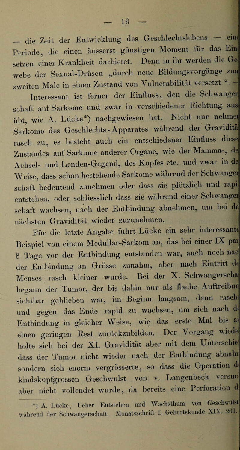 — die Zeit der Entwicklung des Geschlechtslebens ein* Periode, die einen äusserst günstigen Moment für das Ein setzen einer Krankheit darbietet. Denn in ihr werden die Ge webe der Sexual-Drüsen „durch neue Bildungsvorgänge zun zweiten Male in einen Zustand von Vulnerabilität versetzt u. — Interessant ist ferner der Einfluss, den die Schwanger schaft auf Sarkome und zwar in verschiedener Richtung aus übt, wie A. Lücke*) nachgewiesen hat. Nicht nur nehme) Sarkome des Geschlechts - Apparates während der Graviditä rasch zu, es besteht auch ein entschiedener Einfluss diese Zustandes auf Sarkome anderer Organe, wie der Mamma-, de Achsel- und Lenden-Gegend, des Kopfes etc. und zwar in de Weise, dass schon bestehende Sarkome während dei Schwangei schaft bedeutend zunehmen oder dass sie plötzlich und rapi entstehen, oder schliesslich dass sie während einer Schwangei schaft wachsen, nach der Entbindung abnehmen, um bei d€ nächsten Gravidität wieder zuzunehmen. Für die letzte Angabe führt Lücke ein sehr interessante Beispiel von einem Medullar-Sarkom an, das bei einer IX pai 8 Tage vor der Entbindung entstanden war, auch noch nac der Entbindung an Grösse zunahm, aber nach Eintritt de Menses rasch kleiner wurde. Bei der X. Schwangerscha begann der Tumor, der bis dahin nur als flache Auftreibui sichtbar geblieben war, im Beginn langsam, dann rasch und gegen das Ende rapid zu wachsen, um sich nach d. Entbindung in gleicher WAise, wie das erste Mal bis a> einen geringen Rest zurückzubilden. Der Vorgang wiede holte sich bei der XI. Gravidität aber mit dem Unterschie dass der Tumor nicht wieder nach der Entbindung abnahi sondern sich enorm vergrösserte, so dass die Operation d kindskopfgrossen Geschwulst von v. Langenbeck versuc aber nicht vollendet wurde, da bereits eine Perforation d *) A. Lücke, Ueber Entstehen uud Wachsthum von Geschwülst während der Schwangerschaft. Monatsschrift t. Geburtskunde XIX. 201.