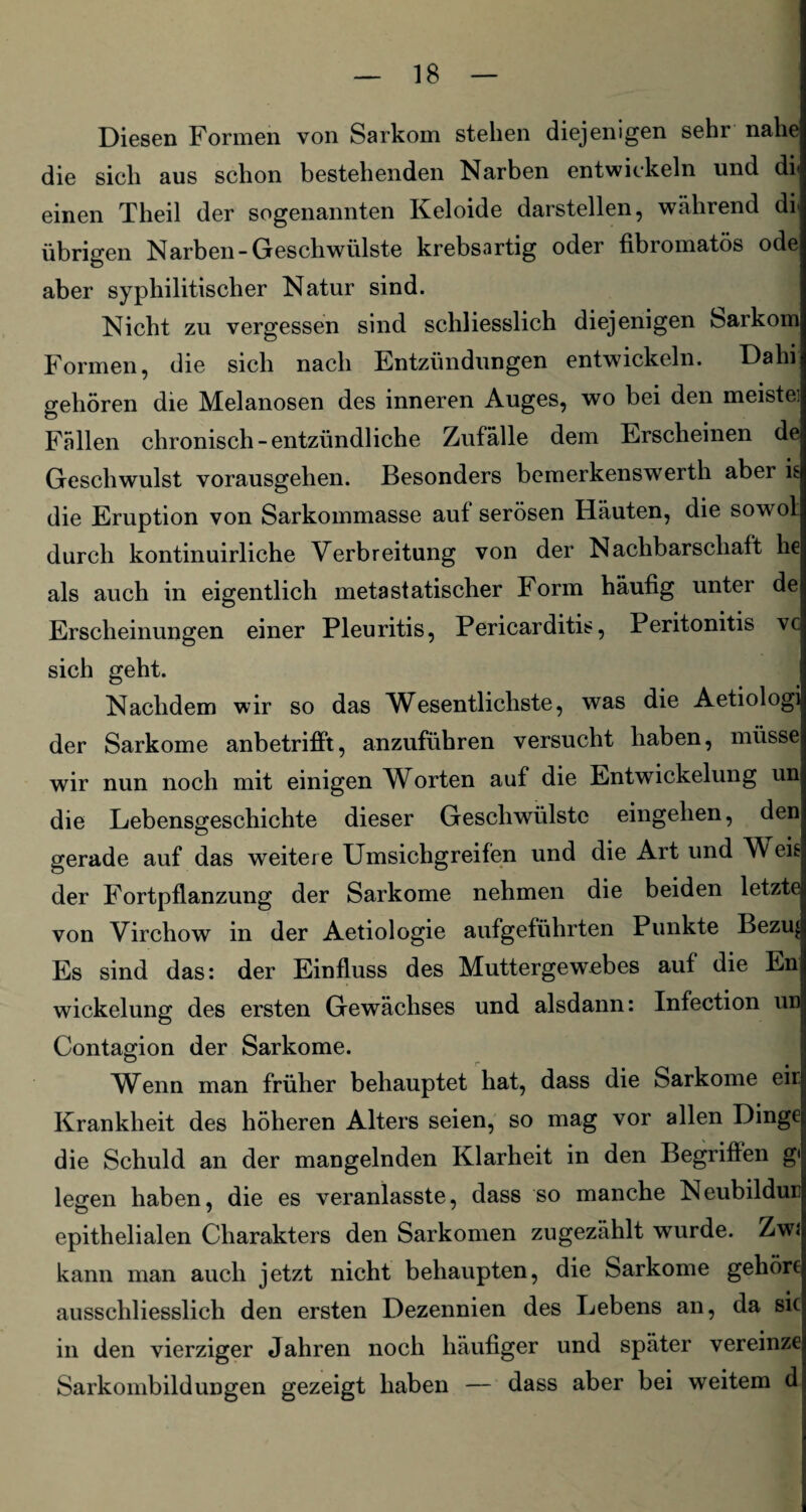 Diesen Formen von Sarkom stehen diejenigen sehr nahe die sich aus schon bestehenden Narben entwickeln und di einen Theil der sogenannten Keloide darstellen, während dil übrigen Narben-Geschwülste krebsartig oder fibromatös ode aber syphilitischer Natur sind. Nicht zu vergessen sind schliesslich diejenigen Sarkom Formen, die sich nach Entzündungen entwickeln. Dahi gehören die Melanosen des inneren Auges, wo bei den meiste] Fällen chronisch-entzündliche Zufälle dem Erscheinen de Geschwulst vorausgehen. Besonders bemerkenswert!! aber is die Eruption von Sarkommasse auf serösen Häuten, die sowol durch kontinuirliche Verbreitung von der Nachbarschaft he als auch in eigentlich metastatischer Form häufig unter de Erscheinungen einer Pleuritis, Pericarditis, Peritonitis vc sich geht. Nachdem wir so das Wesentlichste, was die Aetiologi der Sarkome anbetrifft, anzuführen versucht haben, müsse wir nun noch mit einigen WArten auf die Entwickelung un die Lebensgeschichte dieser Geschwülste eingelien, den gerade auf das weitere Umsichgreifen und die Art und Weis der Fortpflanzung der Sarkome nehmen die beiden letzte von Virchow in der Aetiologie aufgeführten Punkte Bezu^i Es sind das: der Einfluss des Muttergewebes auf die En wickelung des ersten Gewächses und alsdann: Infection un Contagion der Sarkome. Wenn man früher behauptet hat, dass die Sarkome eir. Krankheit des höheren Alters seien, so mag vor allen Dinge die Schuld an der mangelnden Klarheit in den Begriffen g< legen haben, die es veranlasste, dass so manche Neubildun epithelialen Charakters den Sarkomen zugezählt wurde. Zw« kann man auch jetzt nicht behaupten, die Sarkome gehöre ausschliesslich den ersten Dezennien des Lebens an, da sic in den vierziger Jahren noch häufiger und später vereinze Sarkombildungen gezeigt haben — dass aber bei weitem d