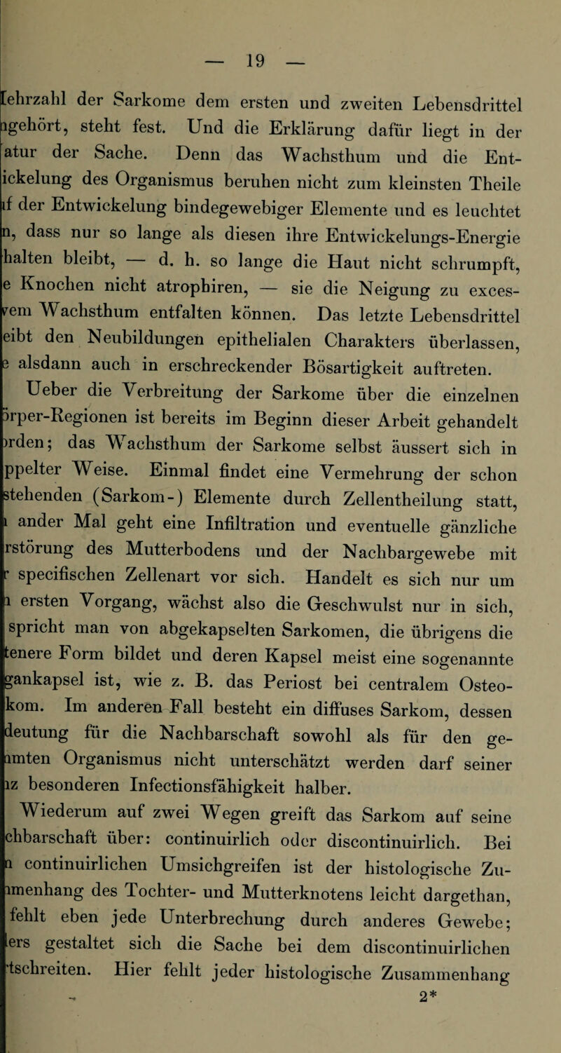 [ehrzahl der Sarkome dem ersten und zweiten Lebensdrittel ngehört, steht fest. Und die Erklärung dafür liegt in der atur der Sache. Denn das Wachsthum und die Ent- ickelung des Organismus beruhen nicht zum kleinsten Theile if der Entwickelung bindegewebiger Elemente und es leuchtet n, dass nur so lange als diesen ihre Entwickelungs-Energie halten bleibt, d. h. so lange die Haut nicht schrumpft, e Knochen nicht atrophiren, — sie die Neigung zu exces- rem Wachsthum entfalten können. Das letzte Lebensdrittel eibt den Neubildungen epithelialen Charakters überlassen, e alsdann auch in erschreckender Bösartigkeit auftreten. Ueber die Verbreitung der Sarkome über die einzelnen ürper-Regionen ist bereits im Beginn dieser Arbeit gehandelt )rden; das Wachsthum der Sarkome selbst äussert sich in ppelter Weise. Einmal findet eine Vermehrung der schon stehenden (Sarkom-) Elemente durch Zellentheilung statt, i ander Mal geht eine Infiltration und eventuelle gänzliche rstörung des Mutterbodens und der Nachbargewebe mit specifischen Zellenart vor sich. Handelt es sich nur um i ersten Vorgang, wächst also die Geschwulst nur in sich, spricht man von abgekapselten Sarkomen, die übrigens die tenere Form bildet und deren Kapsel meist eine sogenannte gankapsel ist, wie z. B. das Periost bei centralem Osteo- kom. Im anderen Fall besteht ein diffuses Sarkom, dessen deutung für die Nachbarschaft sowohl als für den ge¬ lten Organismus nicht unterschätzt werden darf seiner iz besonderen Infectionsfähigkeit halber. Wiederum auf zwei Wegen greift das Sarkom auf seine chbarschaft über: continuirlich oder discontinuirlich. Bei n continuirlichen Umsichgreifen ist der histologische Zu- imenhang des Tochter- und Mutterknotens leicht dargethan, fehlt eben jede Unterbrechung durch anderes Gewebe; ers gestaltet sich die Sache bei dem discontinuirlichen tschreiten. Hier fehlt jeder histologische Zusammenhang 2*